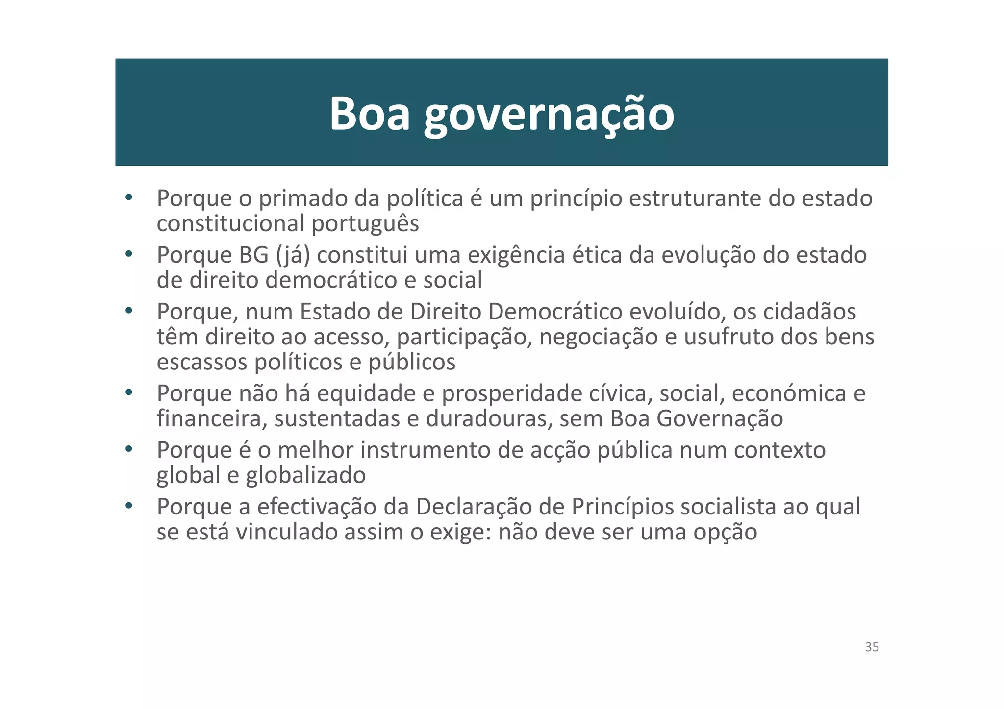 Boa governação
• Porque o primado da política é um princípio estruturante do estado
constitucional português
• Porque BG (já) constitui uma exigência ética da evolução do estado
de direito democrático e social
• Porque, num Estado de Direito Democrático evoluído, os cidadãos
têm direito ao acesso, participação, negociação e usufruto dos bens
escassos políticos e públicos
• Porque não há equidade e prosperidade cívica, social, económica e
financeira, sustentadas e duradouras, sem Boa Governação
• Porque é o melhor instrumento de acção pública num contexto
global e globalizado
• Porque a efectivação da Declaração de Princípios socialista ao qual
se está vinculado assim o exige: não deve ser uma opção
35
 