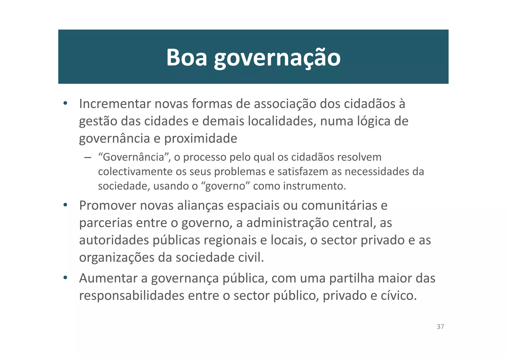 Boa governação
• Incrementar novas formas de associação dos cidadãos à
gestão das cidades e demais localidades, numa lógica de
governância e proximidade
– “Governância”, o processo pelo qual os cidadãos resolvem
colectivamente os seus problemas e satisfazem as necessidades da
sociedade, usando o “governo” como instrumento.
• Promover novas alianças espaciais ou comunitárias e
parcerias entre o governo, a administração central, as
autoridades públicas regionais e locais, o sector privado e as
organizações da sociedade civil.
• Aumentar a governança pública, com uma partilha maior das
responsabilidades entre o sector público, privado e cívico.
37
 