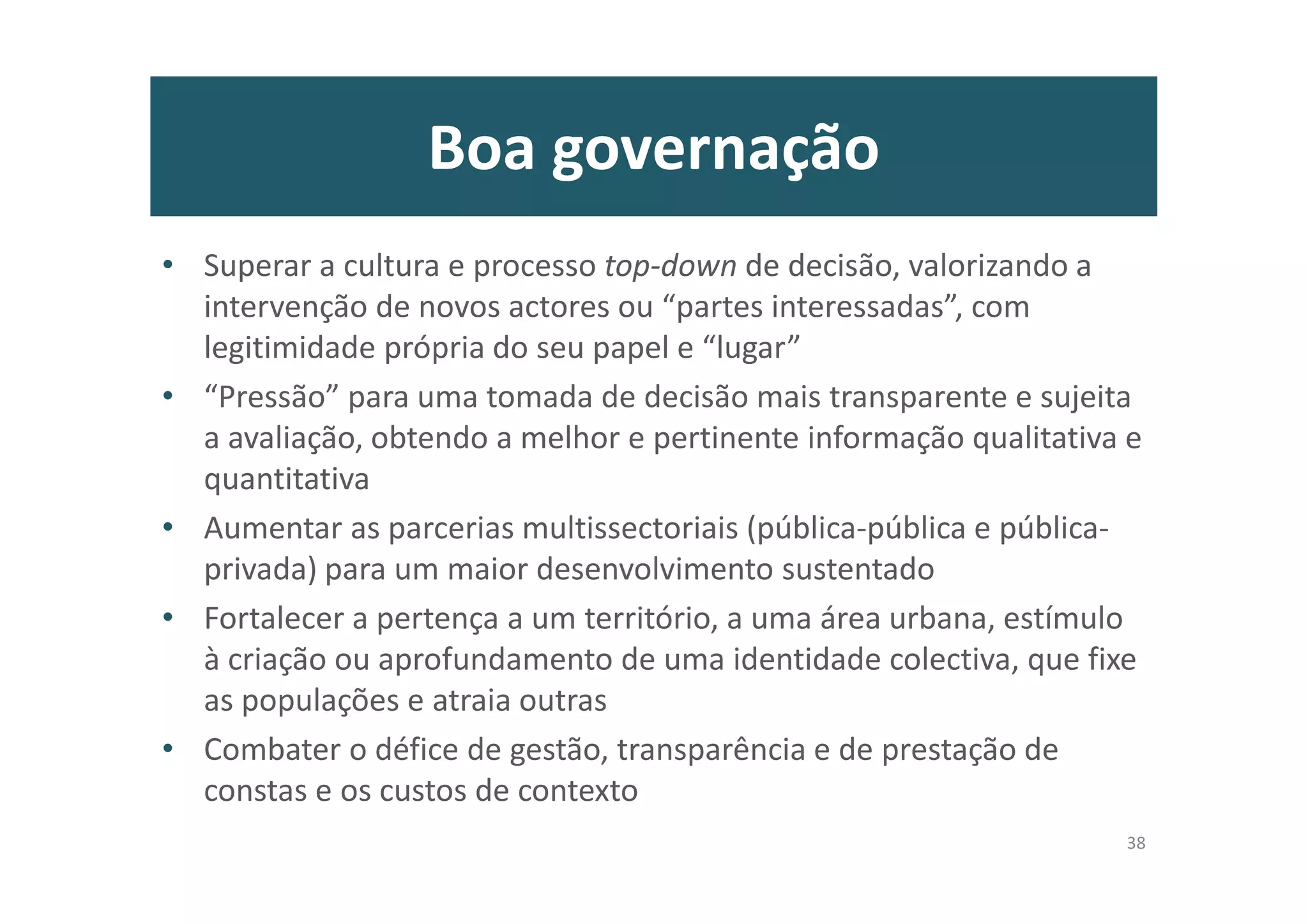 Boa governação
• Superar a cultura e processo top-down de decisão, valorizando a
intervenção de novos actores ou “partes interessadas”, com
legitimidade própria do seu papel e “lugar”
• “Pressão” para uma tomada de decisão mais transparente e sujeita
a avaliação, obtendo a melhor e pertinente informação qualitativa e
quantitativa
• Aumentar as parcerias multissectoriais (pública-pública e pública-
privada) para um maior desenvolvimento sustentado
• Fortalecer a pertença a um território, a uma área urbana, estímulo
à criação ou aprofundamento de uma identidade colectiva, que fixe
as populações e atraia outras
• Combater o défice de gestão, transparência e de prestação de
constas e os custos de contexto
38
 