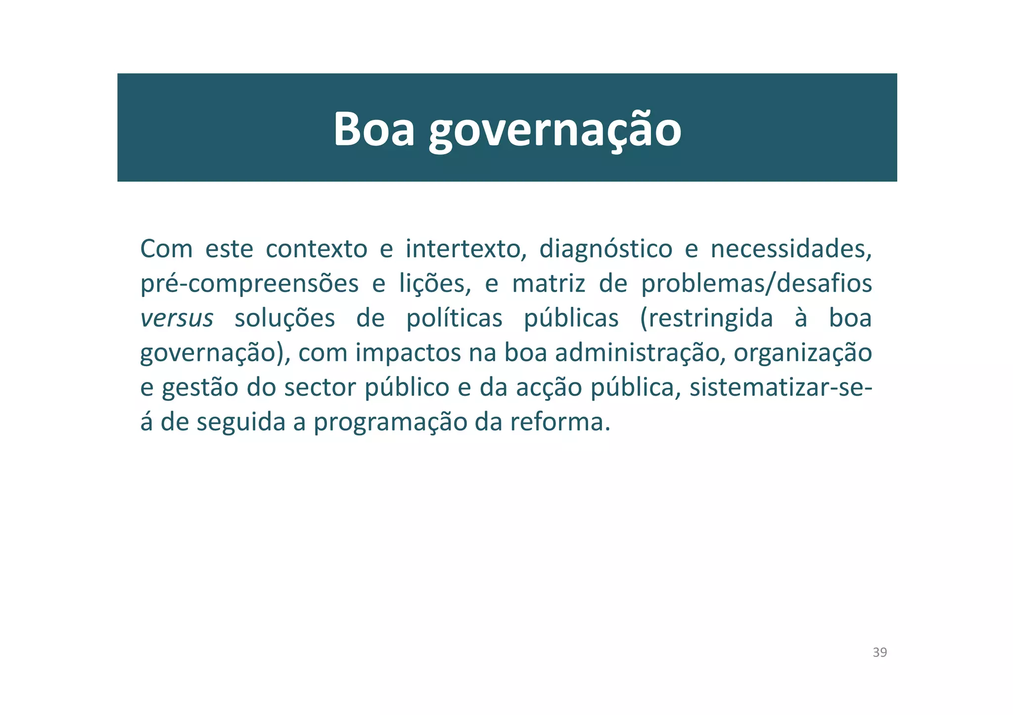 Introdução: diagnóstico
• Crise e fadiga nas respostas para o défice institucional, político (de
representação), partidário, de governação participativa, compromissória e
eficaz, e de implementação de políticas públicas (défices públicos)
• Défice(s) público(s):
– Défice democrático (de confiança e participação cívico-políticas, de representação das
instituições, de valores – transparência, prestação de contas)
– Défice do estado (estado fraco, estado paralelo, estado capturado pelas elites governativas e
directivas, pequenos poderes, silos administrativos, multiplicação organizacional,
incompetência de lidar com os “negócios públicos”, ineficácia das políticas públicas e
desligamento com os cidadãos e demais agentes sociais, económicos e culturais)
– Défice social (de emprego e de igualdades, rendimentos, oportunidades, de género, diálogo
social e empreendedorismo social)
– Défice humano (das lideranças, défice de organizações saudáveis, de valorização dos
trabalhadores, de liberdade das melhores ideias, de lideranças democráticas)
– Défice orçamental (escassos recursos financeiros, deficiente planeamento e comunicação
orçamental, fragmentação da contabilidade pública pelas AP, gestão financeira desadequada
aos objectivos de despesa e poupança pública, e eficácia dos resultados)
9
 