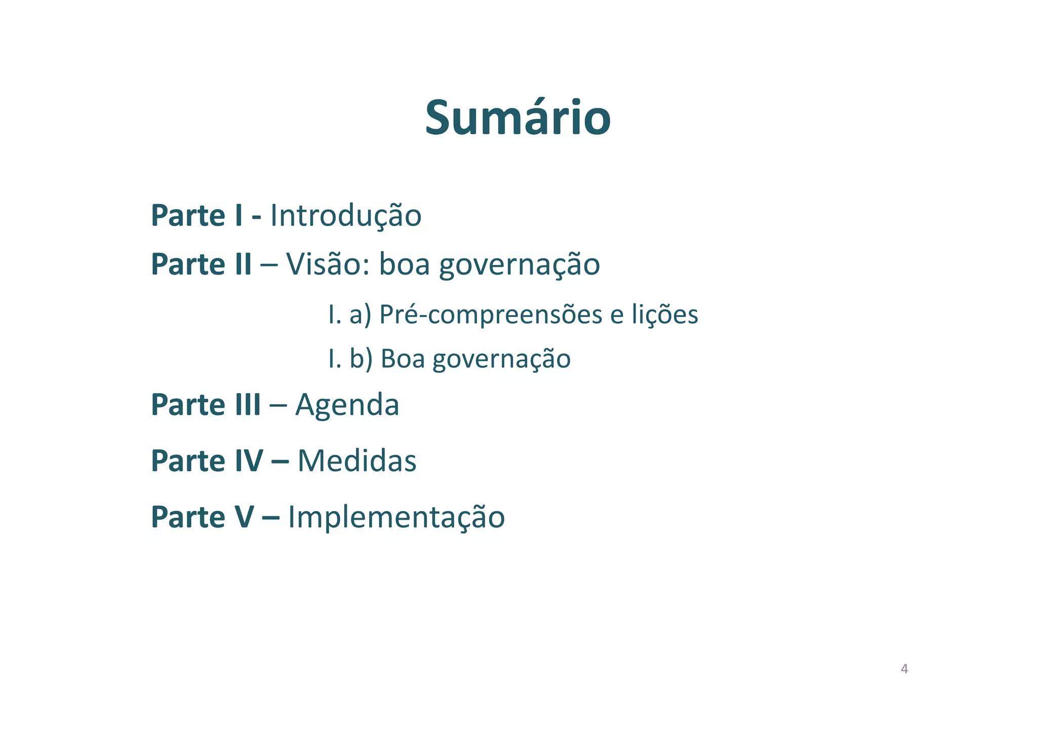 Sumário
Parte I - Introdução
Parte II – Visão: boa governação
I. a) Pré-compreensões e lições
I. b) Boa governação
Parte III – Agenda
Parte IV – Medidas
Parte V – Implementação
4
 