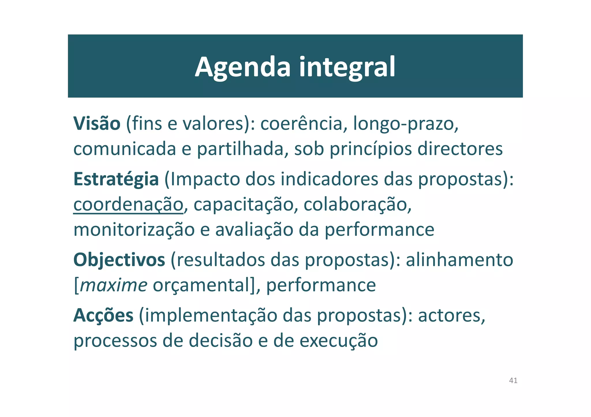 Agenda integral
Visão (fins e valores): coerência, longo-prazo,
comunicada e partilhada, sob princípios directores
Estratégia (Impacto dos indicadores das propostas):
coordenação, capacitação, colaboração,
monitorização e avaliação da performance
Objectivos (resultados das propostas): alinhamento
[maxime orçamental], performance
Acções (implementação das propostas): actores,
processos de decisão e de execução
41
 