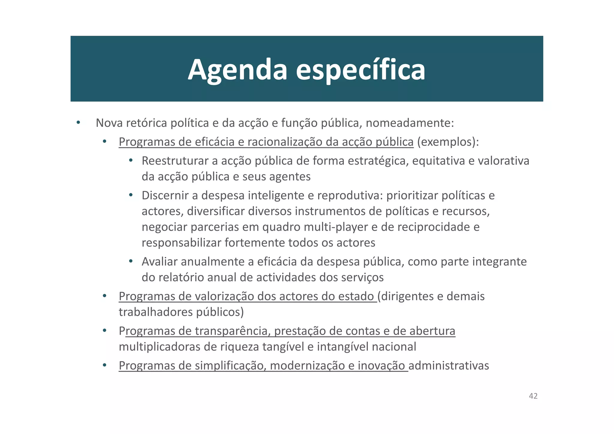 Agenda específica
• Nova retórica política e da acção e função pública, nomeadamente:
• Programas de eficácia e racionalização da acção pública (exemplos):
• Reestruturar a acção pública de forma estratégica, equitativa e valorativa
da acção pública e seus agentes
• Discernir a despesa inteligente e reprodutiva: prioritizar políticas e
actores, diversificar diversos instrumentos de políticas e recursos,
negociar parcerias em quadro multi-player e de reciprocidade e
responsabilizar fortemente todos os actores
• Avaliar anualmente a eficácia da despesa pública, como parte integrante
do relatório anual de actividades dos serviços
• Programas de valorização dos actores do estado (dirigentes e demais
trabalhadores públicos)
• Programas de transparência, prestação de contas e de abertura
multiplicadoras de riqueza tangível e intangível nacional
• Programas de simplificação, modernização e inovação administrativas
42
 