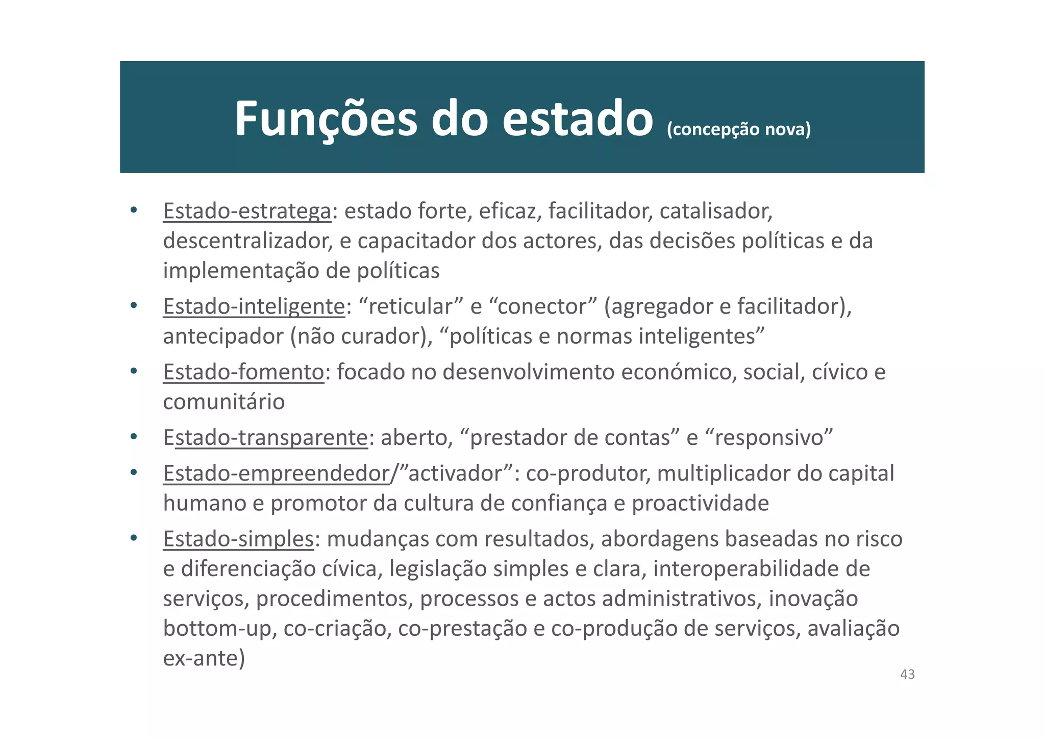 Funções do estado (concepção nova)
• Estado-estratega: estado forte, eficaz, facilitador, catalisador,
descentralizador, e capacitador dos actores, das decisões políticas e da
implementação de políticas
• Estado-inteligente: “reticular” e “conector” (agregador e facilitador),
antecipador (não curador), “políticas e normas inteligentes”
• Estado-fomento: focado no desenvolvimento económico, social, cívico e
comunitário
• Estado-transparente: aberto, “prestador de contas” e “responsivo”
• Estado-empreendedor/”activador”: co-produtor, multiplicador do capital
humano e promotor da cultura de confiança e proactividade
• Estado-simples: mudanças com resultados, abordagens baseadas no risco
e diferenciação cívica, legislação simples e clara, interoperabilidade de
serviços, procedimentos, processos e actos administrativos, inovação
bottom-up, co-criação, co-prestação e co-produção de serviços, avaliação
ex-ante)
43
 