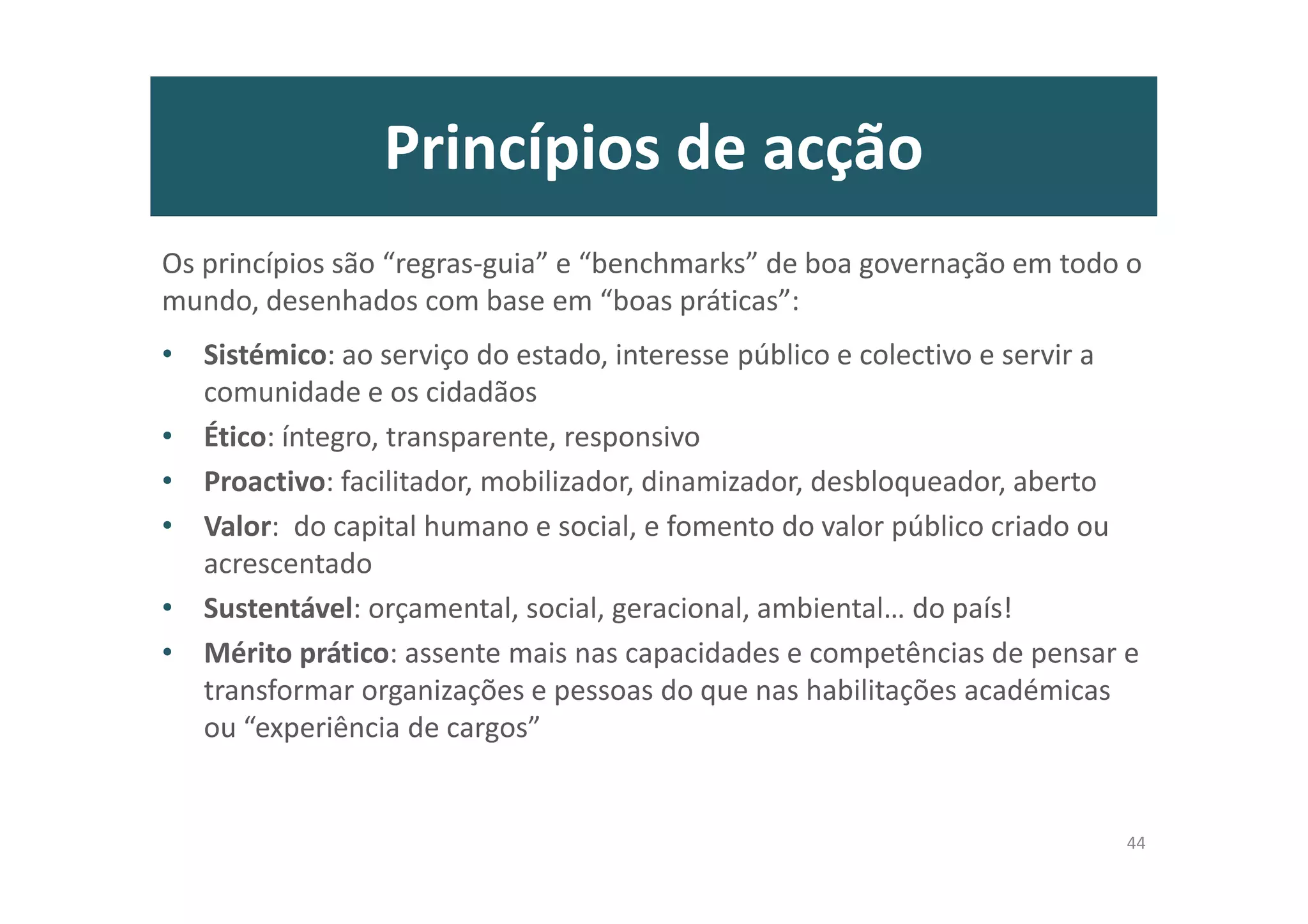Princípios de acção
Os princípios são “regras-guia” e “benchmarks” de boa governação em todo o
mundo, desenhados com base em “boas práticas”:
• Sistémico: ao serviço do estado, interesse público e colectivo e servir a
comunidade e os cidadãos
• Ético: íntegro, transparente, responsivo
• Proactivo: facilitador, mobilizador, dinamizador, desbloqueador, aberto
• Valor: do capital humano e social, e fomento do valor público criado ou
acrescentado
• Sustentável: orçamental, social, geracional, ambiental… do país!
• Mérito prático: assente mais nas capacidades e competências de pensar e
transformar organizações e pessoas do que nas habilitações académicas
ou “experiência de cargos”
44
 