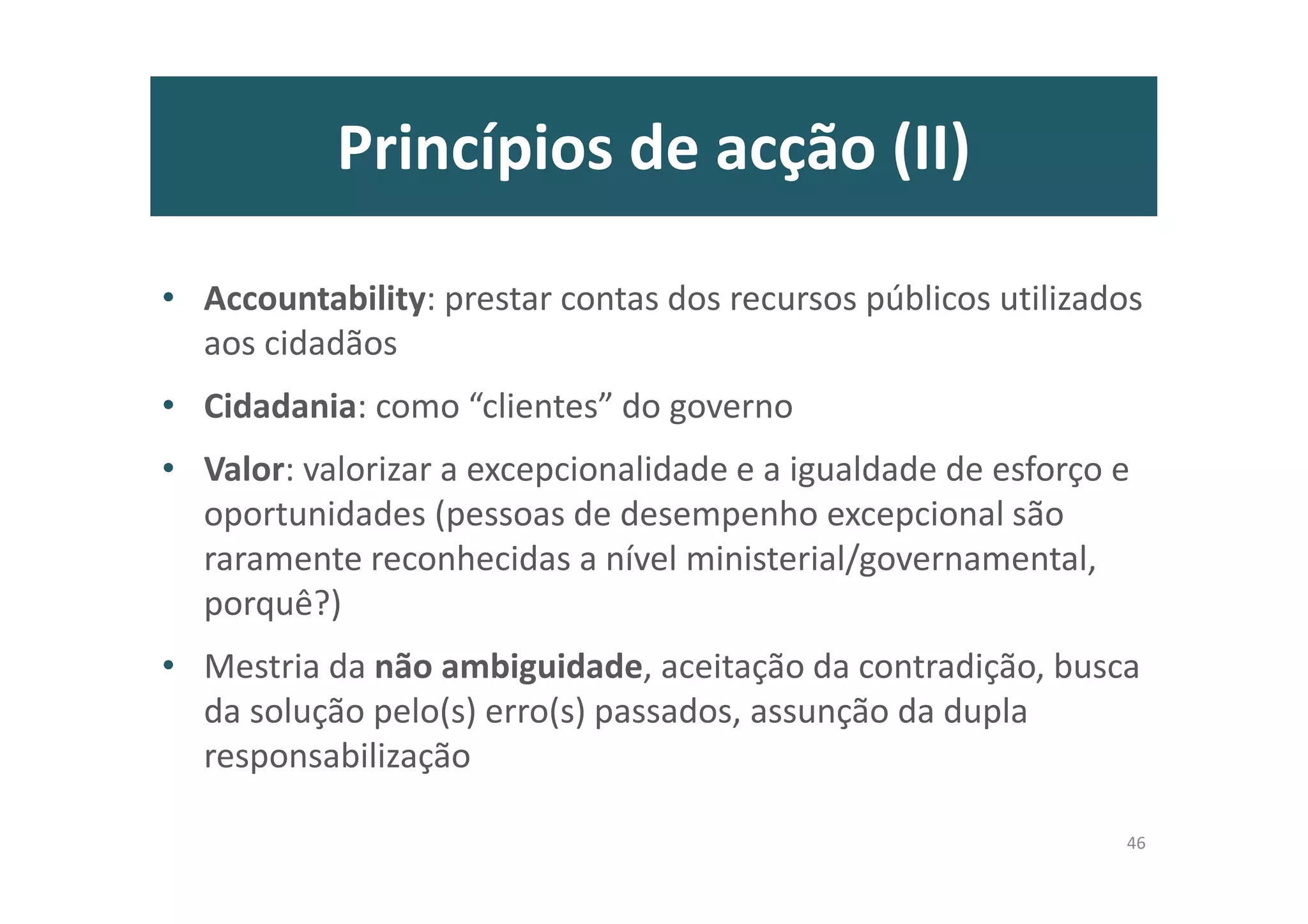 Princípios de acção (II)
• Accountability: prestar contas dos recursos públicos utilizados
aos cidadãos
• Cidadania: como “clientes” do governo
• Valor: valorizar a excepcionalidade e a igualdade de esforço e
oportunidades (pessoas de desempenho excepcional são
raramente reconhecidas a nível ministerial/governamental,
porquê?)
• Mestria da não ambiguidade, aceitação da contradição, busca
da solução pelo(s) erro(s) passados, assunção da dupla
responsabilização
46
 