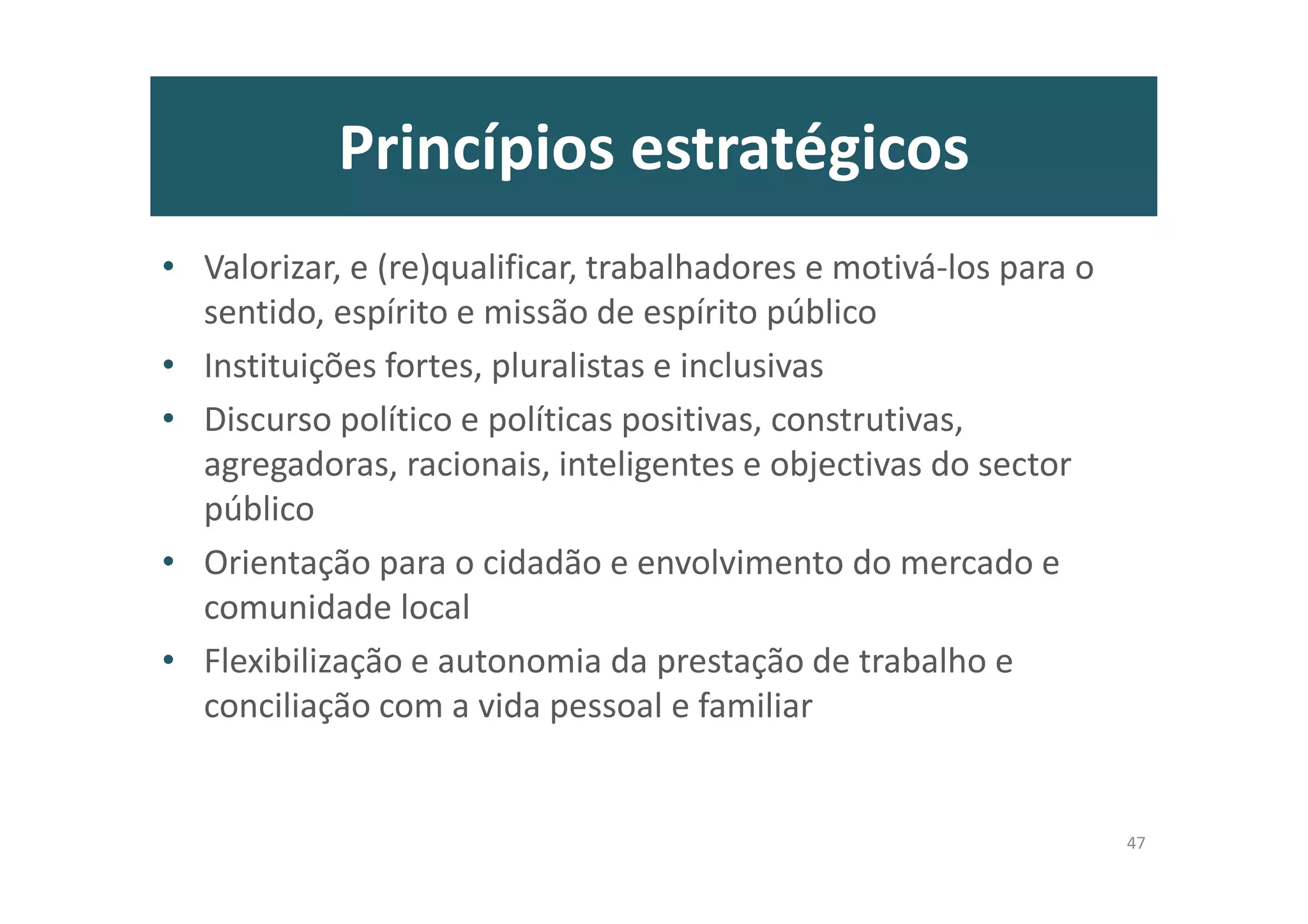 Princípios estratégicos
• Valorizar, e (re)qualificar, trabalhadores e motivá-los para o
sentido, espírito e missão de espírito público
• Instituições fortes, pluralistas e inclusivas
• Discurso político e políticas positivas, construtivas,
agregadoras, racionais, inteligentes e objectivas do sector
público
• Orientação para o cidadão e envolvimento do mercado e
comunidade local
• Flexibilização e autonomia da prestação de trabalho e
conciliação com a vida pessoal e familiar
47
 