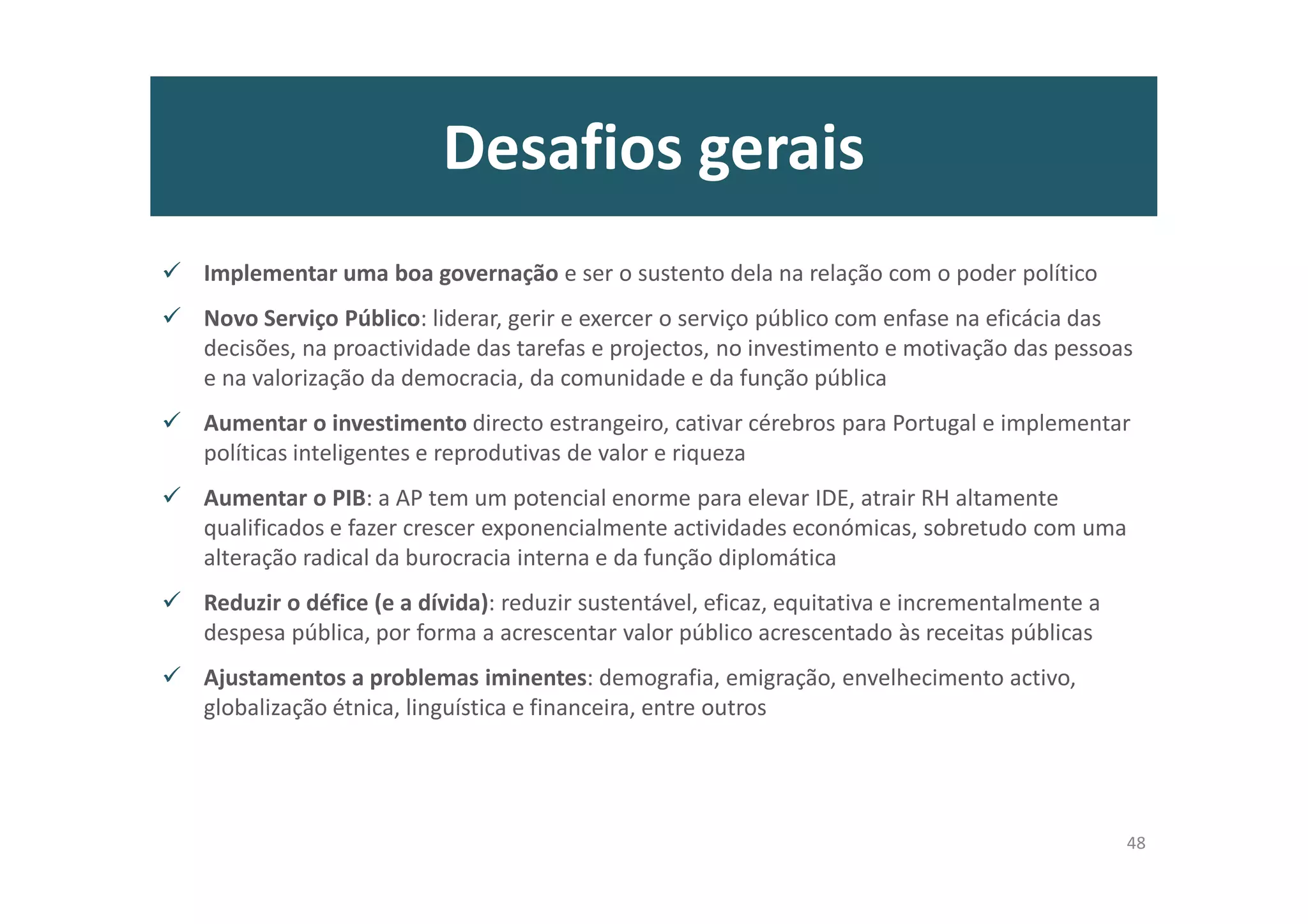 Desafios gerais
Implementar uma boa governação e ser o sustento dela na relação com o poder político
Novo Serviço Público: liderar, gerir e exercer o serviço público com enfase na eficácia das
decisões, na proactividade das tarefas e projectos, no investimento e motivação das pessoas
e na valorização da democracia, da comunidade e da função pública
Aumentar o investimento directo estrangeiro, cativar cérebros para Portugal e implementar
políticas inteligentes e reprodutivas de valor e riqueza
Aumentar o PIB: a AP tem um potencial enorme para elevar IDE, atrair RH altamente
qualificados e fazer crescer exponencialmente actividades económicas, sobretudo com uma
alteração radical da burocracia interna e da função diplomática
Reduzir o défice (e a dívida): reduzir sustentável, eficaz, equitativa e incrementalmente a
despesa pública, por forma a acrescentar valor público acrescentado às receitas públicas
Ajustamentos a problemas iminentes: demografia, emigração, envelhecimento activo,
globalização étnica, linguística e financeira, entre outros
48
 
