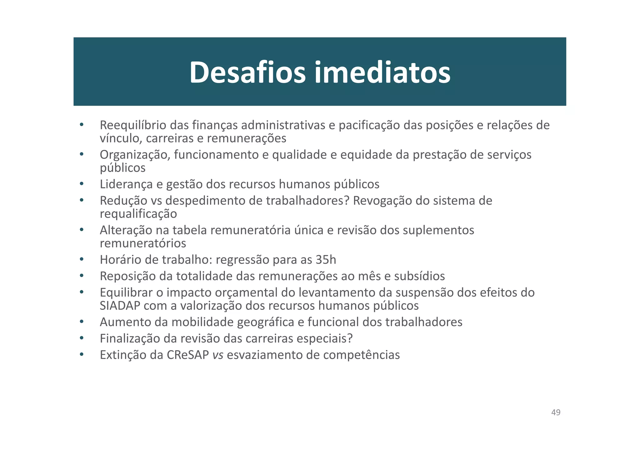 Desafios imediatos
• Reequilíbrio das finanças administrativas e pacificação das posições e relações de
vínculo, carreiras e remunerações
• Organização, funcionamento e qualidade e equidade da prestação de serviços
públicos
• Liderança e gestão dos recursos humanos públicos
• Redução vs despedimento de trabalhadores? Revogação do sistema de
requalificação
• Alteração na tabela remuneratória única e revisão dos suplementos
remuneratórios
• Horário de trabalho: regressão para as 35h
• Reposição da totalidade das remunerações ao mês e subsídios
• Equilibrar o impacto orçamental do levantamento da suspensão dos efeitos do
SIADAP com a valorização dos recursos humanos públicos
• Aumento da mobilidade geográfica e funcional dos trabalhadores
• Finalização da revisão das carreiras especiais?
• Extinção da CReSAP vs esvaziamento de competências
49
 