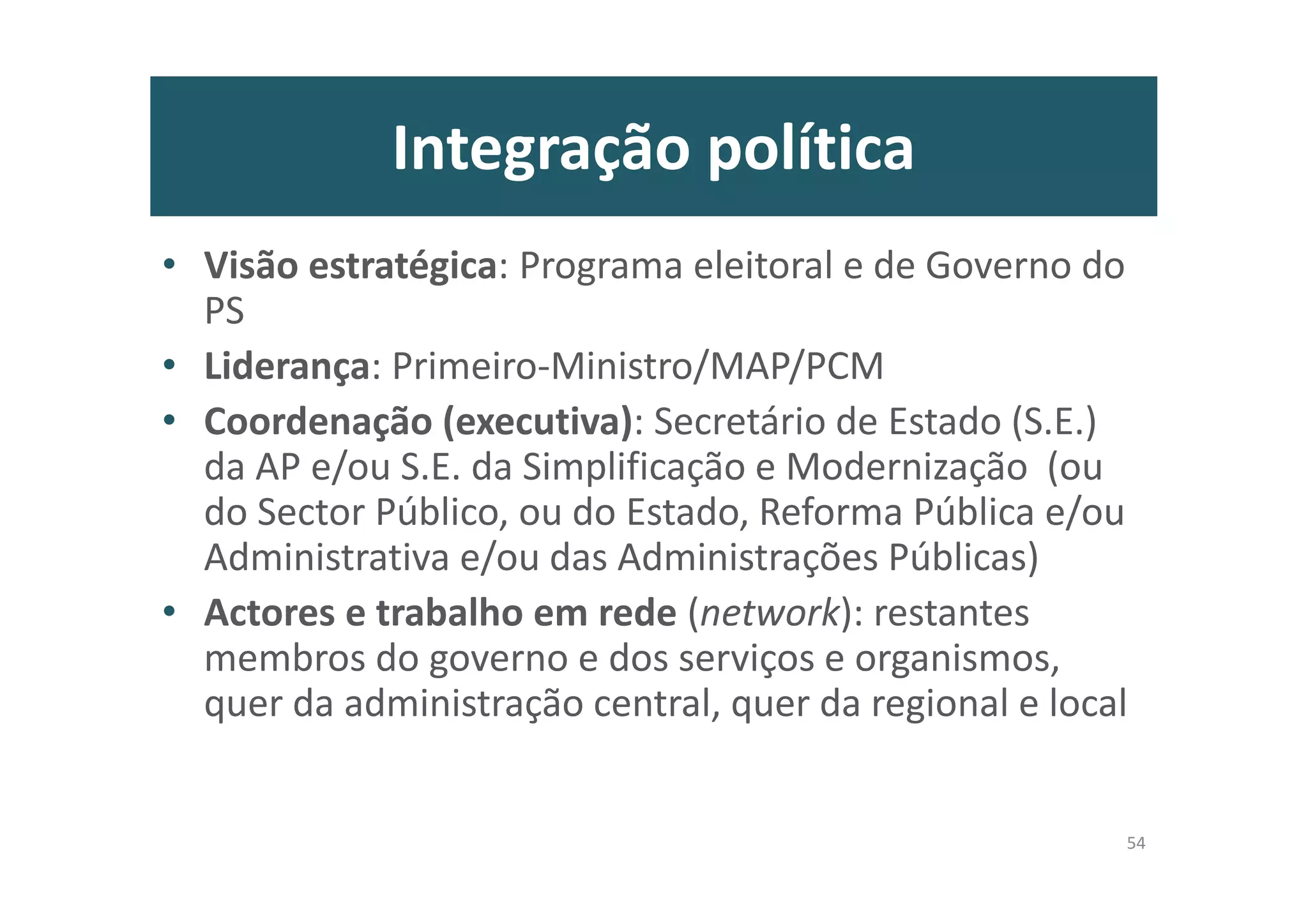 Integração política
• Visão estratégica: Programa eleitoral e de Governo do
PS
• Liderança: Primeiro-Ministro/MAP/PCM
• Coordenação (executiva): Secretário de Estado (S.E.)
da AP e/ou S.E. da Simplificação e Modernização (ou
do Sector Público, ou do Estado, Reforma Pública e/ou
Administrativa e/ou das Administrações Públicas)
• Actores e trabalho em rede (network): restantes
membros do governo e dos serviços e organismos,
quer da administração central, quer da regional e local
54
 