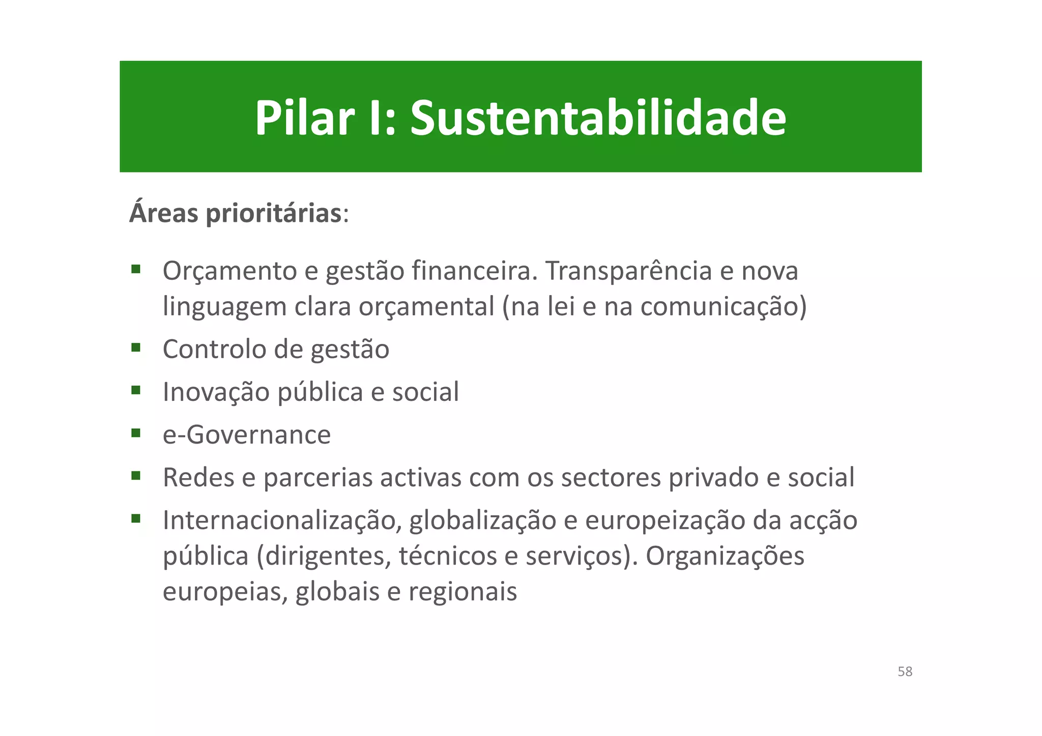 Pilar I: Sustentabilidade
Áreas prioritárias:
Orçamento e gestão financeira. Transparência e nova
linguagem clara orçamental (na lei e na comunicação)
Controlo de gestão
Inovação pública e social
e-Governance
Redes e parcerias activas com os sectores privado e social
Internacionalização, globalização e europeização da acção
pública (dirigentes, técnicos e serviços). Organizações
europeias, globais e regionais
58
 