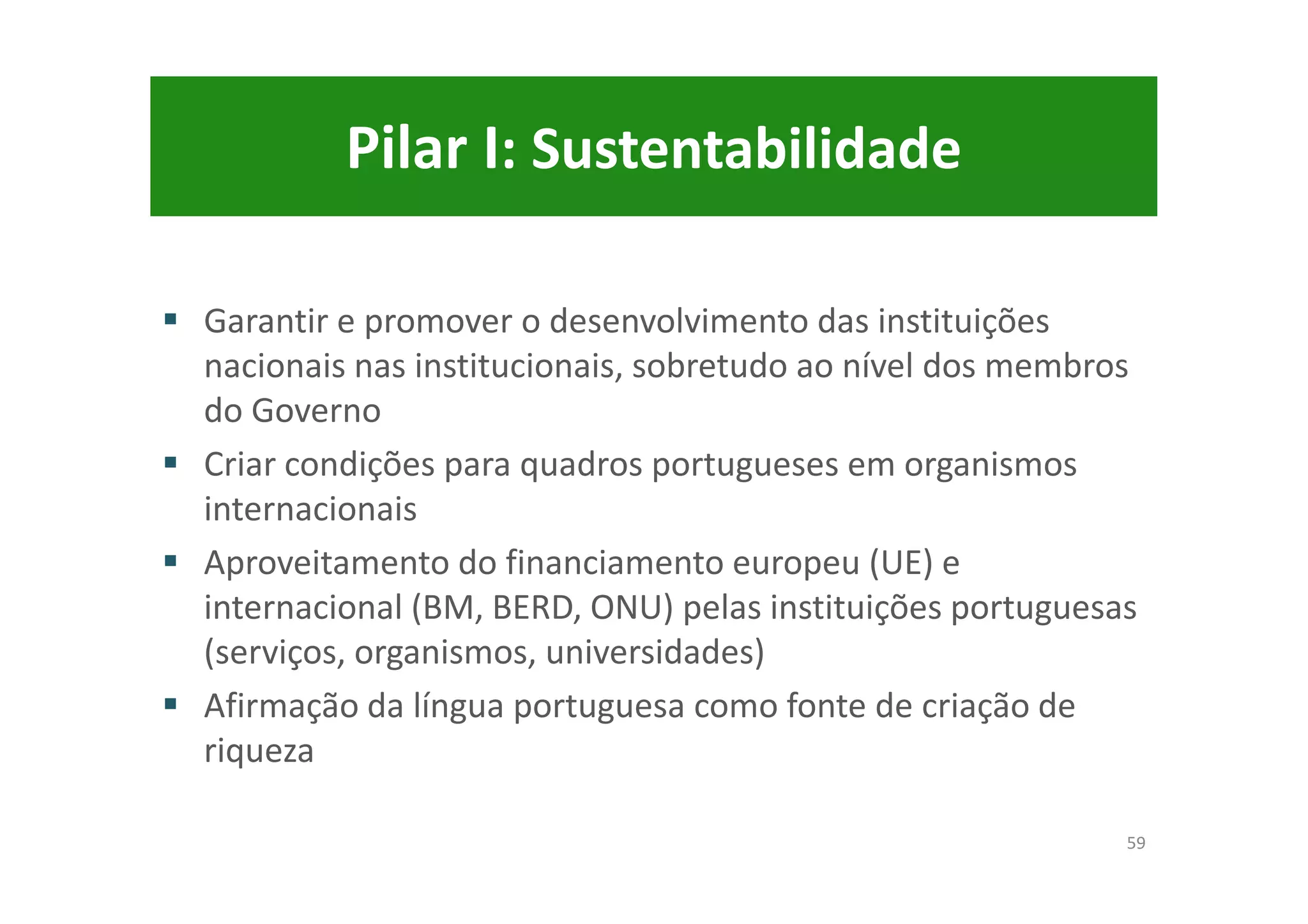 Pilar I: Sustentabilidade
Garantir e promover o desenvolvimento das instituições
nacionais nas institucionais, sobretudo ao nível dos membros
do Governo
Criar condições para quadros portugueses em organismos
internacionais
Aproveitamento do financiamento europeu (UE) e
internacional (BM, BERD, ONU) pelas instituições portuguesas
(serviços, organismos, universidades)
Afirmação da língua portuguesa como fonte de criação de
riqueza
59
 