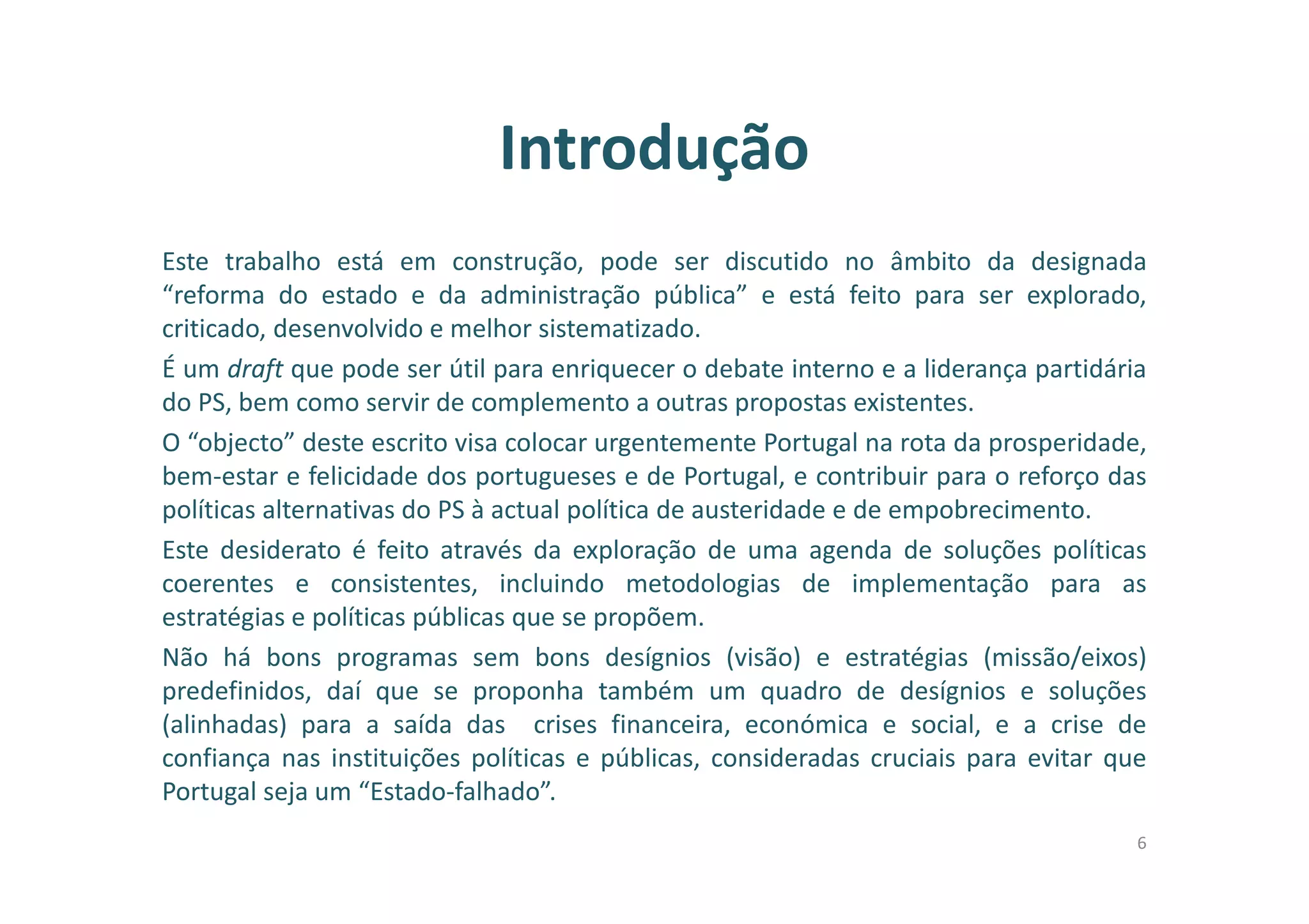 Introdução
Este trabalho está em construção, pode ser discutido no âmbito da designada
“reforma do estado e da administração pública” e está feito para ser explorado,
criticado, desenvolvido e melhor sistematizado.
É um draft que pode ser útil para enriquecer o debate interno e a liderança partidária
do PS, bem como servir de complemento a outras propostas existentes.
O “objecto” deste escrito visa colocar urgentemente Portugal na rota da prosperidade,
bem-estar e felicidade dos portugueses e de Portugal, e contribuir para o reforço das
políticas alternativas do PS à actual política de austeridade e de empobrecimento.
Este desiderato é feito através da exploração de uma agenda de soluções políticas
coerentes e consistentes, incluindo metodologias de implementação para as
estratégias e políticas públicas que se propõem.
Não há bons programas sem bons desígnios (visão) e estratégias (missão/eixos)
predefinidos, daí que se proponha também um quadro de desígnios e soluções
(alinhadas) para a saída das crises financeira, económica e social, e a crise de
confiança nas instituições políticas e públicas, consideradas cruciais para evitar que
Portugal seja um “Estado-falhado”.
6
 