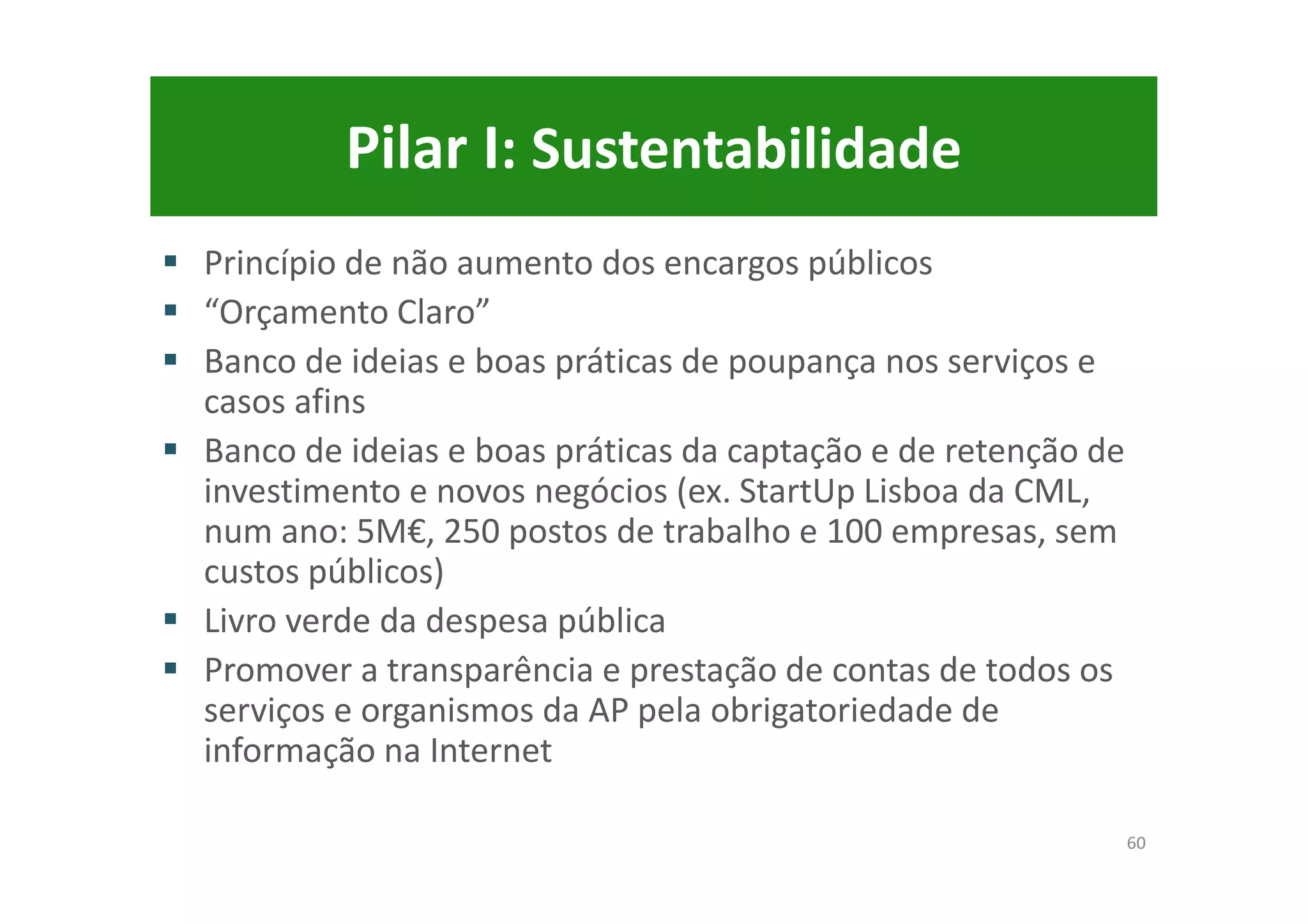 Pilar I: Sustentabilidade
Princípio de não aumento dos encargos públicos
“Orçamento Claro”
Banco de ideias e boas práticas de poupança nos serviços e
casos afins
Banco de ideias e boas práticas da captação e de retenção de
investimento e novos negócios (ex. StartUp Lisboa da CML,
num ano: 5M€, 250 postos de trabalho e 100 empresas, sem
custos públicos)
Livro verde da despesa pública
Promover a transparência e prestação de contas de todos os
serviços e organismos da AP pela obrigatoriedade de
informação na Internet
60
 
