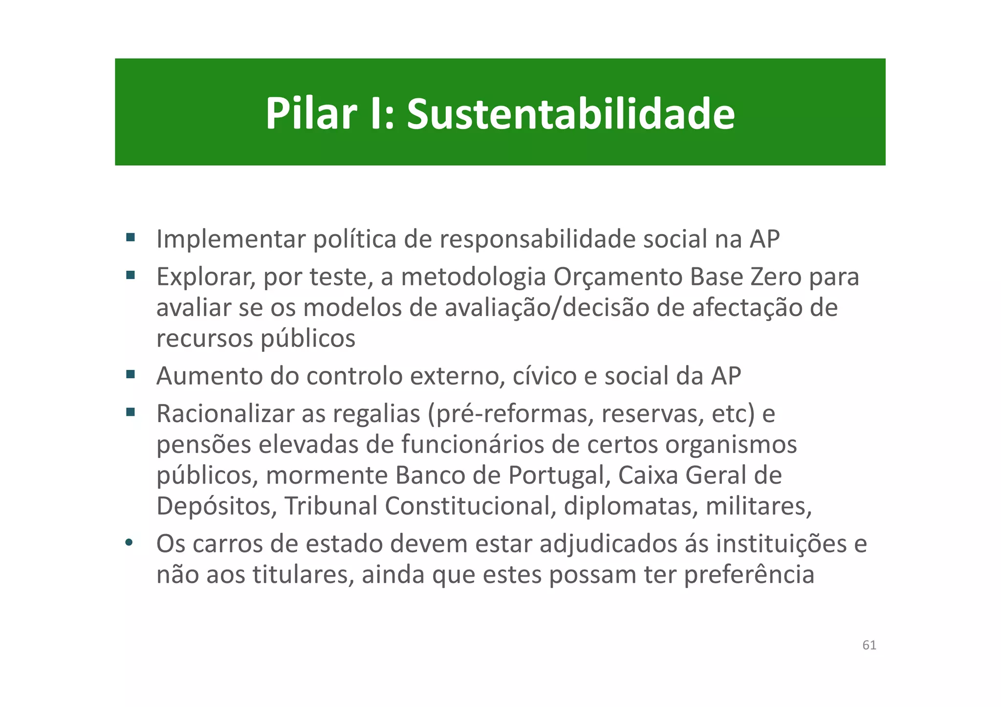 Pilar I: Sustentabilidade
Implementar política de responsabilidade social na AP
Explorar, por teste, a metodologia Orçamento Base Zero para
avaliar se os modelos de avaliação/decisão de afectação de
recursos públicos
Aumento do controlo externo, cívico e social da AP
Racionalizar as regalias (pré-reformas, reservas, etc) e
pensões elevadas de funcionários de certos organismos
públicos, mormente Banco de Portugal, Caixa Geral de
Depósitos, Tribunal Constitucional, diplomatas, militares,
• Os carros de estado devem estar adjudicados ás instituições e
não aos titulares, ainda que estes possam ter preferência
61
 