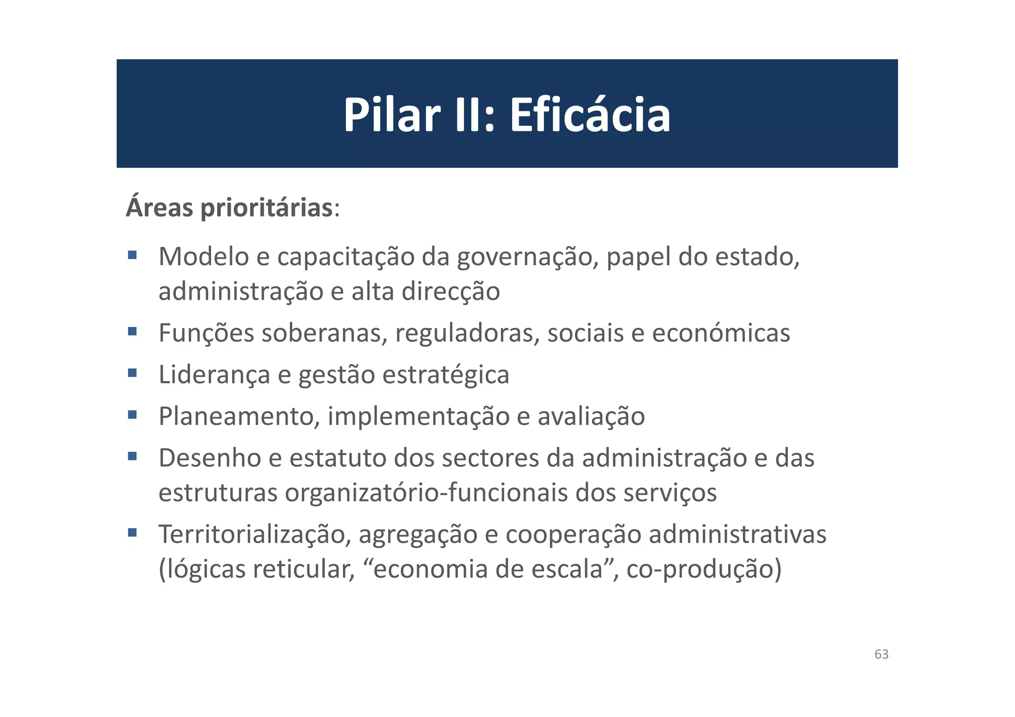 Pilar II: Eficácia
Áreas prioritárias:
Modelo e capacitação da governação, papel do estado,
administração e alta direcção
Funções soberanas, reguladoras, sociais e económicas
Liderança e gestão estratégica
Planeamento, implementação e avaliação
Desenho e estatuto dos sectores da administração e das
estruturas organizatório-funcionais dos serviços
Territorialização, agregação e cooperação administrativas
(lógicas reticular, “economia de escala”, co-produção)
63
 