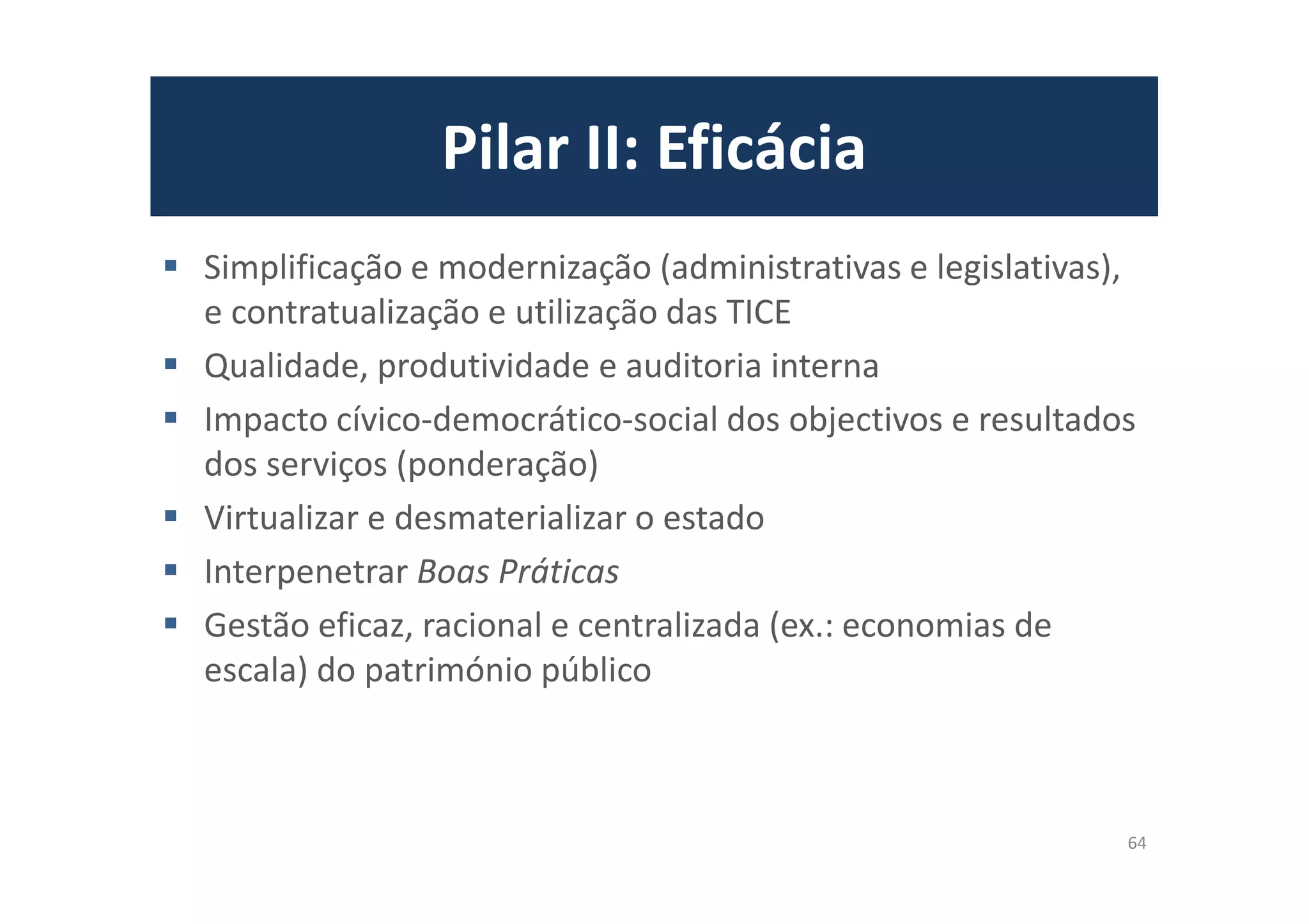 Pilar II: Eficácia
Simplificação e modernização (administrativas e legislativas),
e contratualização e utilização das TICE
Qualidade, produtividade e auditoria interna
Impacto cívico-democrático-social dos objectivos e resultados
dos serviços (ponderação)
Virtualizar e desmaterializar o estado
Interpenetrar Boas Práticas
Gestão eficaz, racional e centralizada (ex.: economias de
escala) do património público
64
 