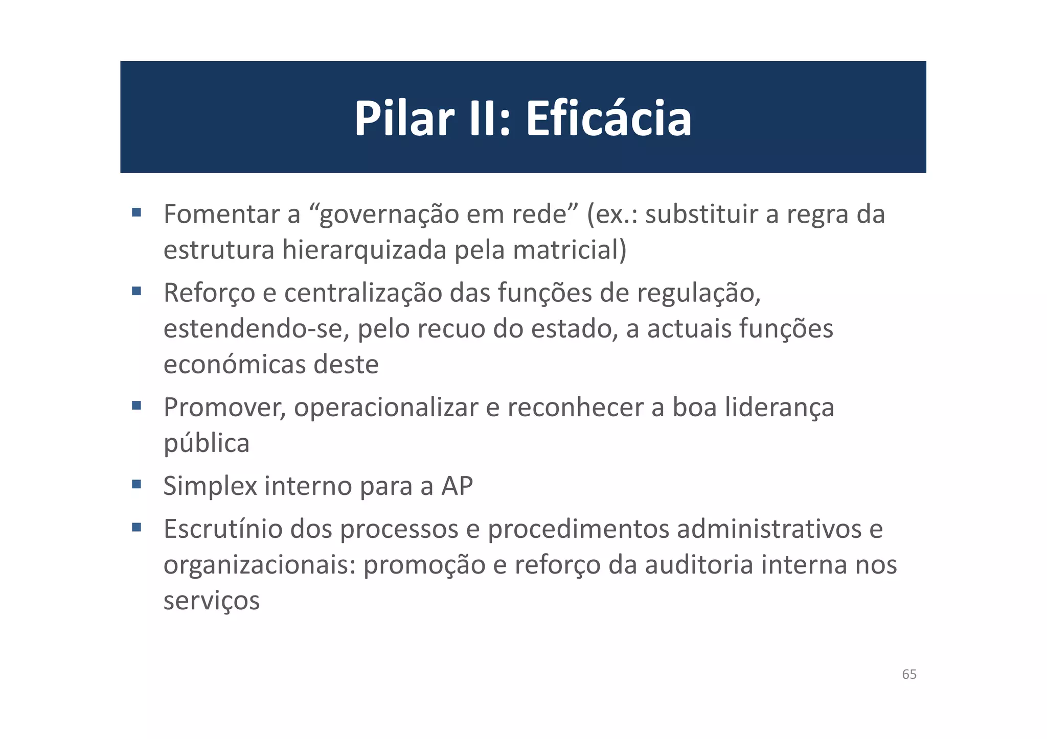 Pilar II: Eficácia
Fomentar a “governação em rede” (ex.: substituir a regra da
estrutura hierarquizada pela matricial)
Reforço e centralização das funções de regulação,
estendendo-se, pelo recuo do estado, a actuais funções
económicas deste
Promover, operacionalizar e reconhecer a boa liderança
pública
Simplex interno para a AP
Escrutínio dos processos e procedimentos administrativos e
organizacionais: promoção e reforço da auditoria interna nos
serviços
65
 