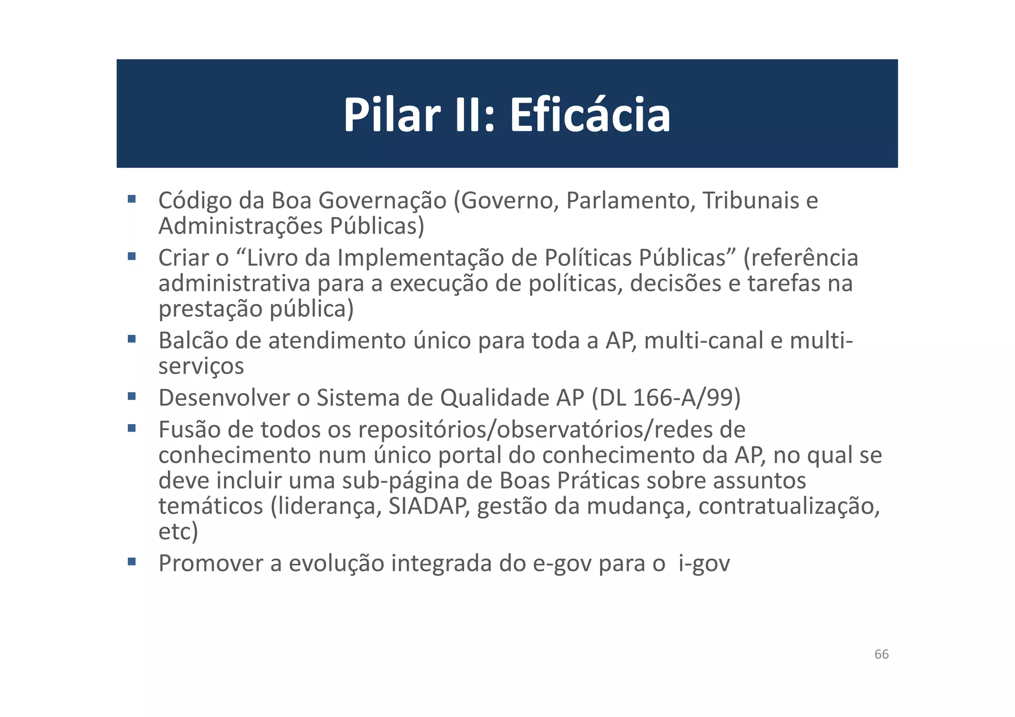 Pilar II: Eficácia
Código da Boa Governação (Governo, Parlamento, Tribunais e
Administrações Públicas)
Criar o “Livro da Implementação de Políticas Públicas” (referência
administrativa para a execução de políticas, decisões e tarefas na
prestação pública)
Balcão de atendimento único para toda a AP, multi-canal e multi-
serviços
Desenvolver o Sistema de Qualidade AP (DL 166-A/99)
Fusão de todos os repositórios/observatórios/redes de
conhecimento num único portal do conhecimento da AP, no qual se
deve incluir uma sub-página de Boas Práticas sobre assuntos
temáticos (liderança, SIADAP, gestão da mudança, contratualização,
etc)
Promover a evolução integrada do e-gov para o i-gov
66
 