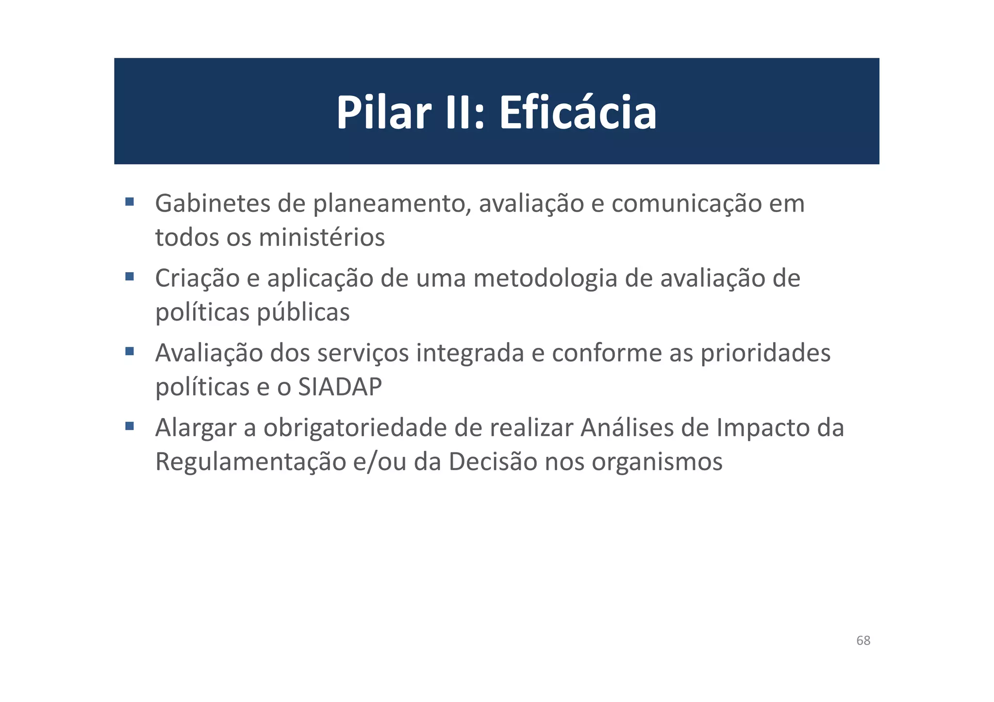 Pilar II: Eficácia
Gabinetes de planeamento, avaliação e comunicação em
todos os ministérios
Criação e aplicação de uma metodologia de avaliação de
políticas públicas
Avaliação dos serviços integrada e conforme as prioridades
políticas e o SIADAP
Alargar a obrigatoriedade de realizar Análises de Impacto da
Regulamentação e/ou da Decisão nos organismos
68
 