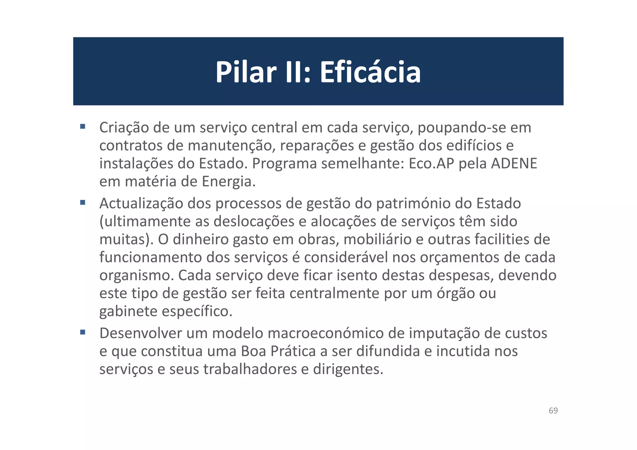Pilar II: Eficácia
Criação de um serviço central em cada serviço, poupando-se em
contratos de manutenção, reparações e gestão dos edifícios e
instalações do Estado. Programa semelhante: Eco.AP pela ADENE
em matéria de Energia.
Actualização dos processos de gestão do património do Estado
(ultimamente as deslocações e alocações de serviços têm sido
muitas). O dinheiro gasto em obras, mobiliário e outras facilities de
funcionamento dos serviços é considerável nos orçamentos de cada
organismo. Cada serviço deve ficar isento destas despesas, devendo
este tipo de gestão ser feita centralmente por um órgão ou
gabinete específico.
Desenvolver um modelo macroeconómico de imputação de custos
e que constitua uma Boa Prática a ser difundida e incutida nos
serviços e seus trabalhadores e dirigentes.
69
 