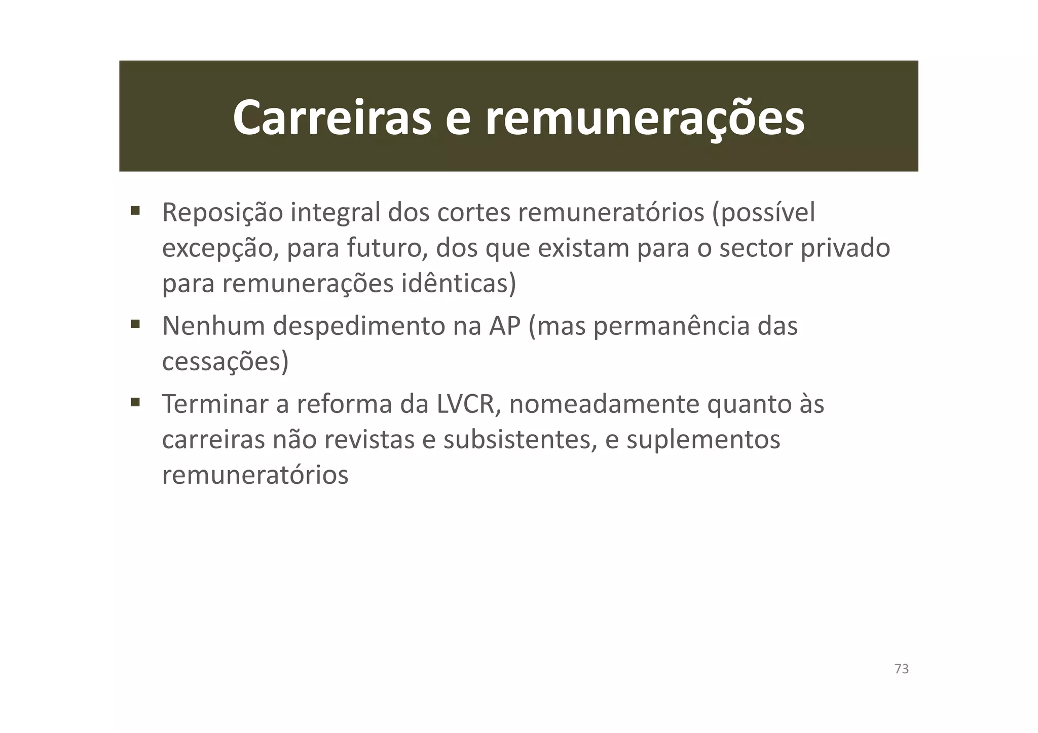 Carreiras e remunerações
Reposição integral dos cortes remuneratórios (possível
excepção, para futuro, dos que existam para o sector privado
para remunerações idênticas)
Nenhum despedimento na AP (mas permanência das
cessações)
Terminar a reforma da LVCR, nomeadamente quanto às
carreiras não revistas e subsistentes, e suplementos
remuneratórios
73
 