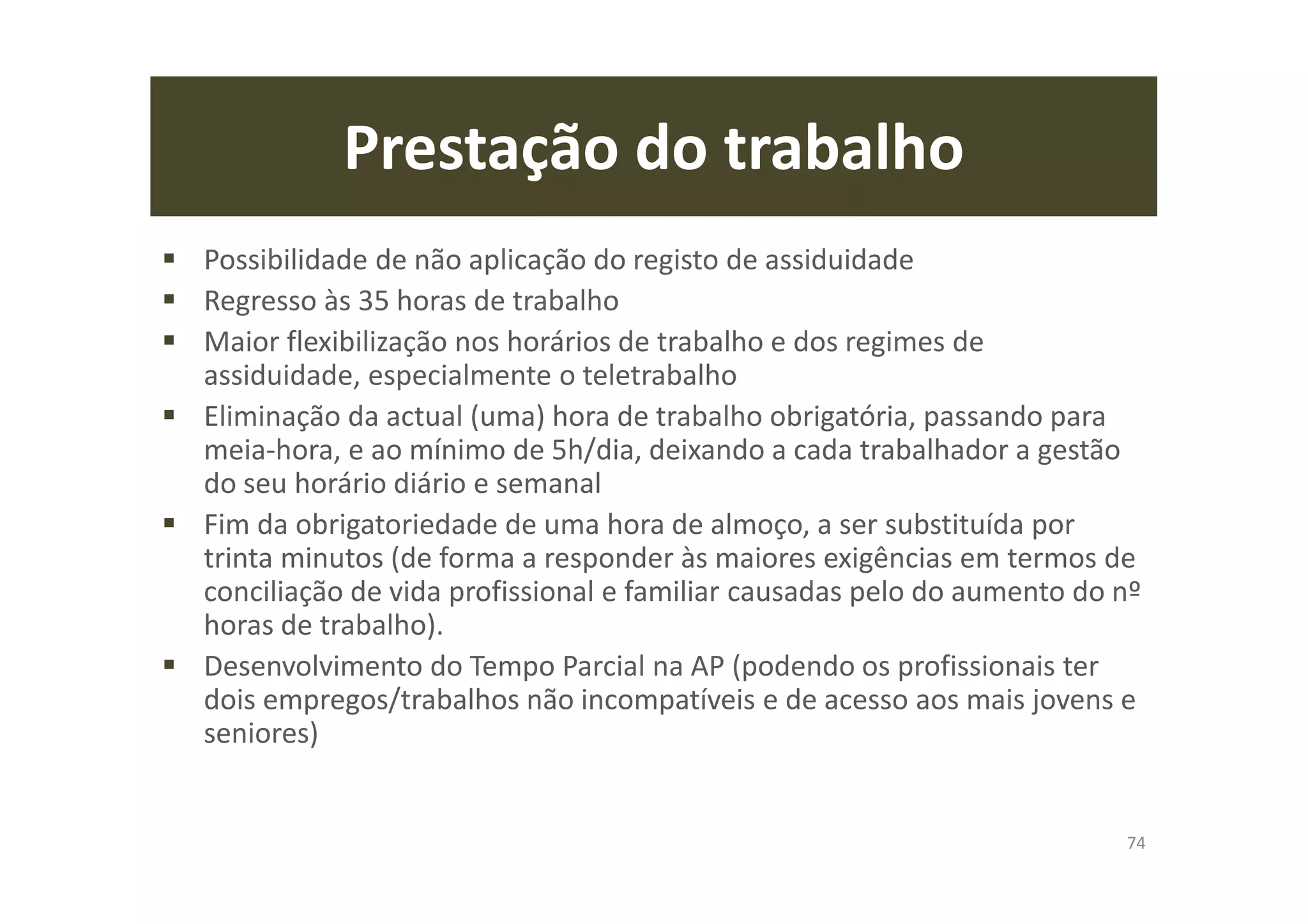 Prestação do trabalho
Possibilidade de não aplicação do registo de assiduidade
Regresso às 35 horas de trabalho
Maior flexibilização nos horários de trabalho e dos regimes de
assiduidade, especialmente o teletrabalho
Eliminação da actual (uma) hora de trabalho obrigatória, passando para
meia-hora, e ao mínimo de 5h/dia, deixando a cada trabalhador a gestão
do seu horário diário e semanal
Fim da obrigatoriedade de uma hora de almoço, a ser substituída por
trinta minutos (de forma a responder às maiores exigências em termos de
conciliação de vida profissional e familiar causadas pelo do aumento do nº
horas de trabalho).
Desenvolvimento do Tempo Parcial na AP (podendo os profissionais ter
dois empregos/trabalhos não incompatíveis e de acesso aos mais jovens e
seniores)
74
 
