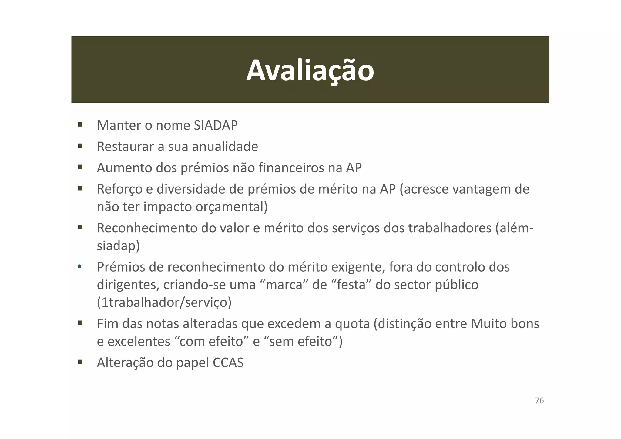 Avaliação
Manter o nome SIADAP
Restaurar a sua anualidade
Aumento dos prémios não financeiros na AP
Reforço e diversidade de prémios de mérito na AP (acresce vantagem de
não ter impacto orçamental)
Reconhecimento do valor e mérito dos serviços dos trabalhadores (além-
siadap)
• Prémios de reconhecimento do mérito exigente, fora do controlo dos
dirigentes, criando-se uma “marca” de “festa” do sector público
(1trabalhador/serviço)
Fim das notas alteradas que excedem a quota (distinção entre Muito bons
e excelentes “com efeito” e “sem efeito”)
Alteração do papel CCAS
76
 