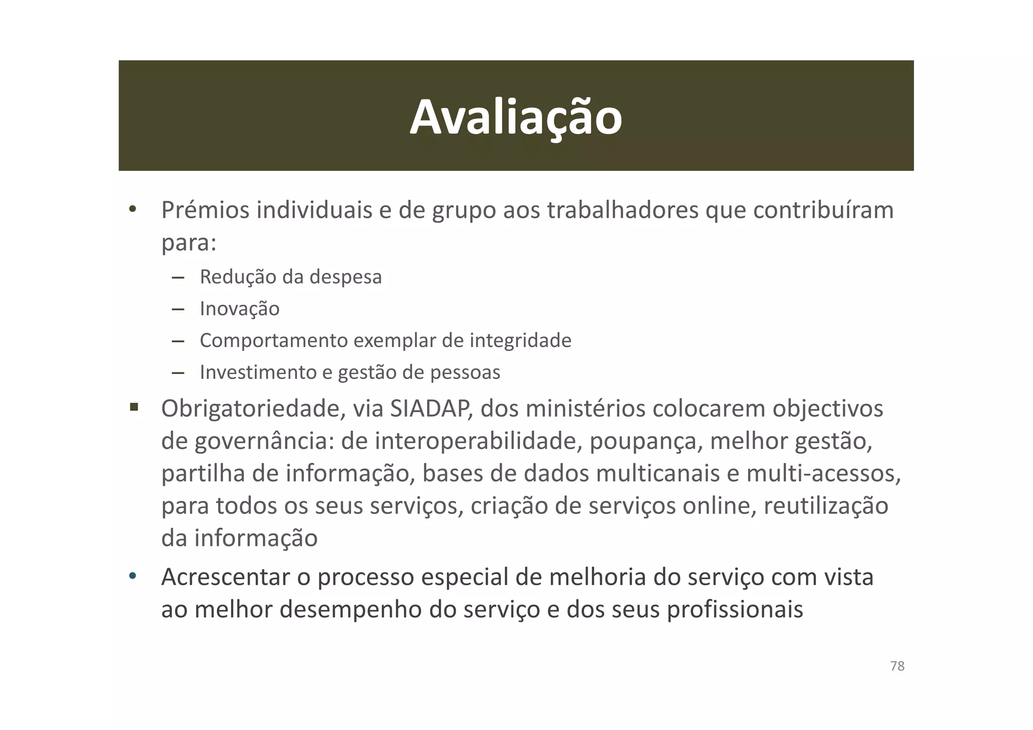 Avaliação
• Prémios individuais e de grupo aos trabalhadores que contribuíram
para:
– Redução da despesa
– Inovação
– Comportamento exemplar de integridade
– Investimento e gestão de pessoas
Obrigatoriedade, via SIADAP, dos ministérios colocarem objectivos
de governância: de interoperabilidade, poupança, melhor gestão,
partilha de informação, bases de dados multicanais e multi-acessos,
para todos os seus serviços, criação de serviços online, reutilização
da informação
• Acrescentar o processo especial de melhoria do serviço com vista
ao melhor desempenho do serviço e dos seus profissionais
78
 