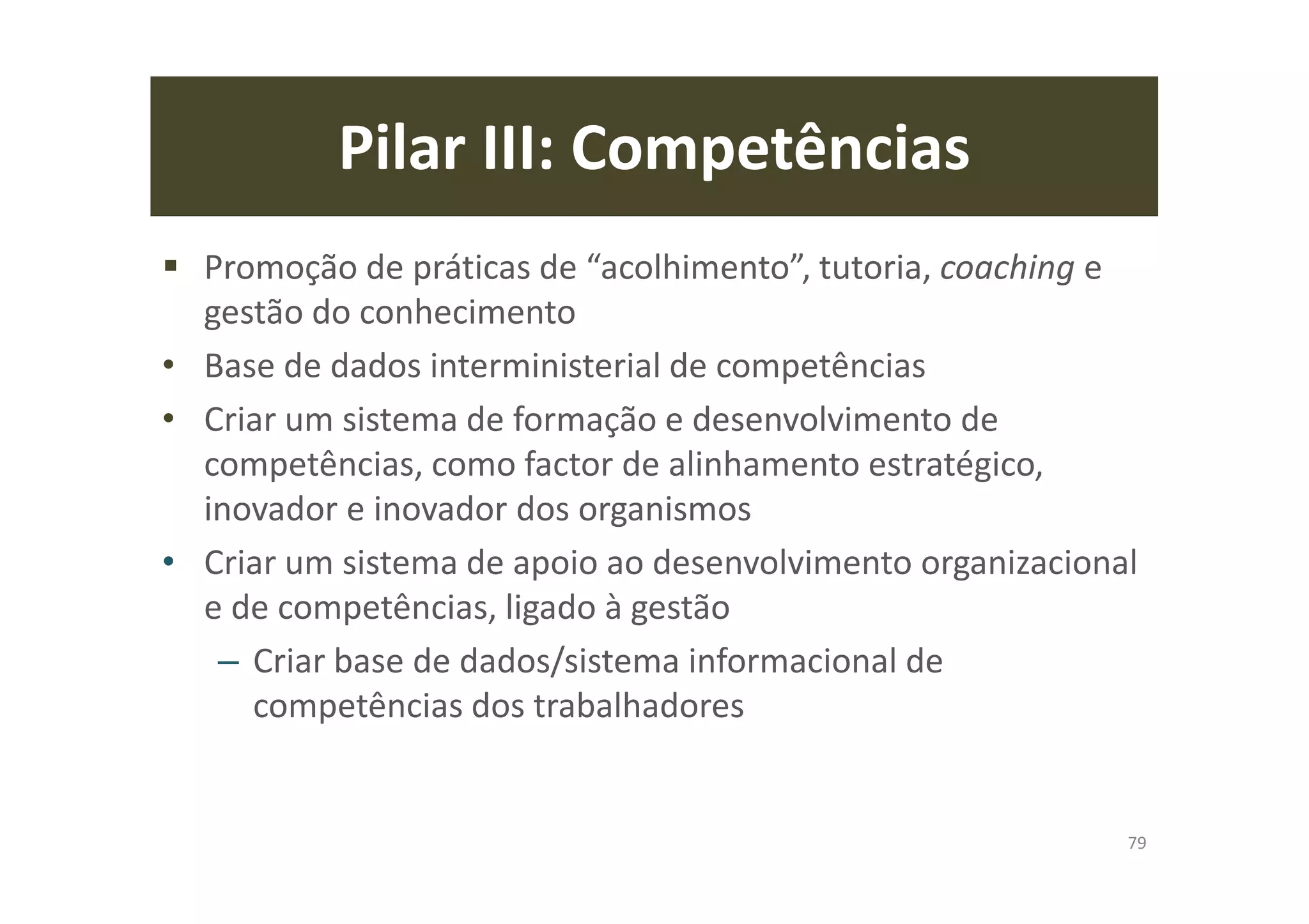 Pilar III: Competências
Promoção de práticas de “acolhimento”, tutoria, coaching e
gestão do conhecimento
• Base de dados interministerial de competências
• Criar um sistema de formação e desenvolvimento de
competências, como factor de alinhamento estratégico,
inovador e inovador dos organismos
• Criar um sistema de apoio ao desenvolvimento organizacional
e de competências, ligado à gestão
– Criar base de dados/sistema informacional de
competências dos trabalhadores
79
 