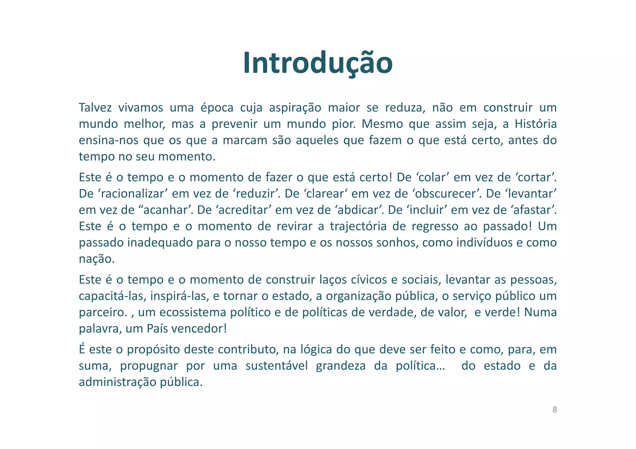 Introdução
Talvez vivamos uma época cuja aspiração maior se reduza, não em construir um
mundo melhor, mas a prevenir um mundo pior. Mesmo que assim seja, a História
ensina-nos que os que a marcam são aqueles que fazem o que está certo, antes do
tempo no seu momento.
Este é o tempo e o momento de fazer o que está certo! De ‘colar’ em vez de ‘cortar’.
De ‘racionalizar’ em vez de ‘reduzir’. De ‘clarear‘ em vez de ‘obscurecer’. De ‘levantar’
em vez de “acanhar’. De ‘acreditar’ em vez de ‘abdicar’. De ‘incluir’ em vez de ‘afastar’.
Este é o tempo e o momento de revirar a trajectória de regresso ao passado! Um
passado inadequado para o nosso tempo e os nossos sonhos, como indivíduos e como
nação.
Este é o tempo e o momento de construir laços cívicos e sociais, levantar as pessoas,
capacitá-las, inspirá-las, e tornar o estado, a organização pública, o serviço público um
parceiro. , um ecossistema político e de políticas de verdade, de valor, e verde! Numa
palavra, um País vencedor!
É este o propósito deste contributo, na lógica do que deve ser feito e como, para, em
suma, propugnar por uma sustentável grandeza da política… do estado e da
administração pública.
8
 