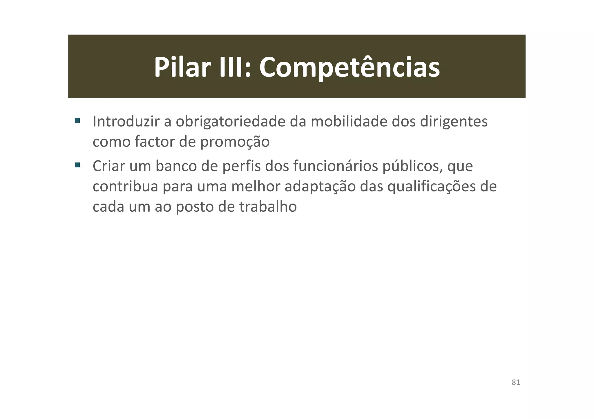 Pilar III: Competências
Introduzir a obrigatoriedade da mobilidade dos dirigentes
como factor de promoção
Criar um banco de perfis dos funcionários públicos, que
contribua para uma melhor adaptação das qualificações de
cada um ao posto de trabalho
81
 