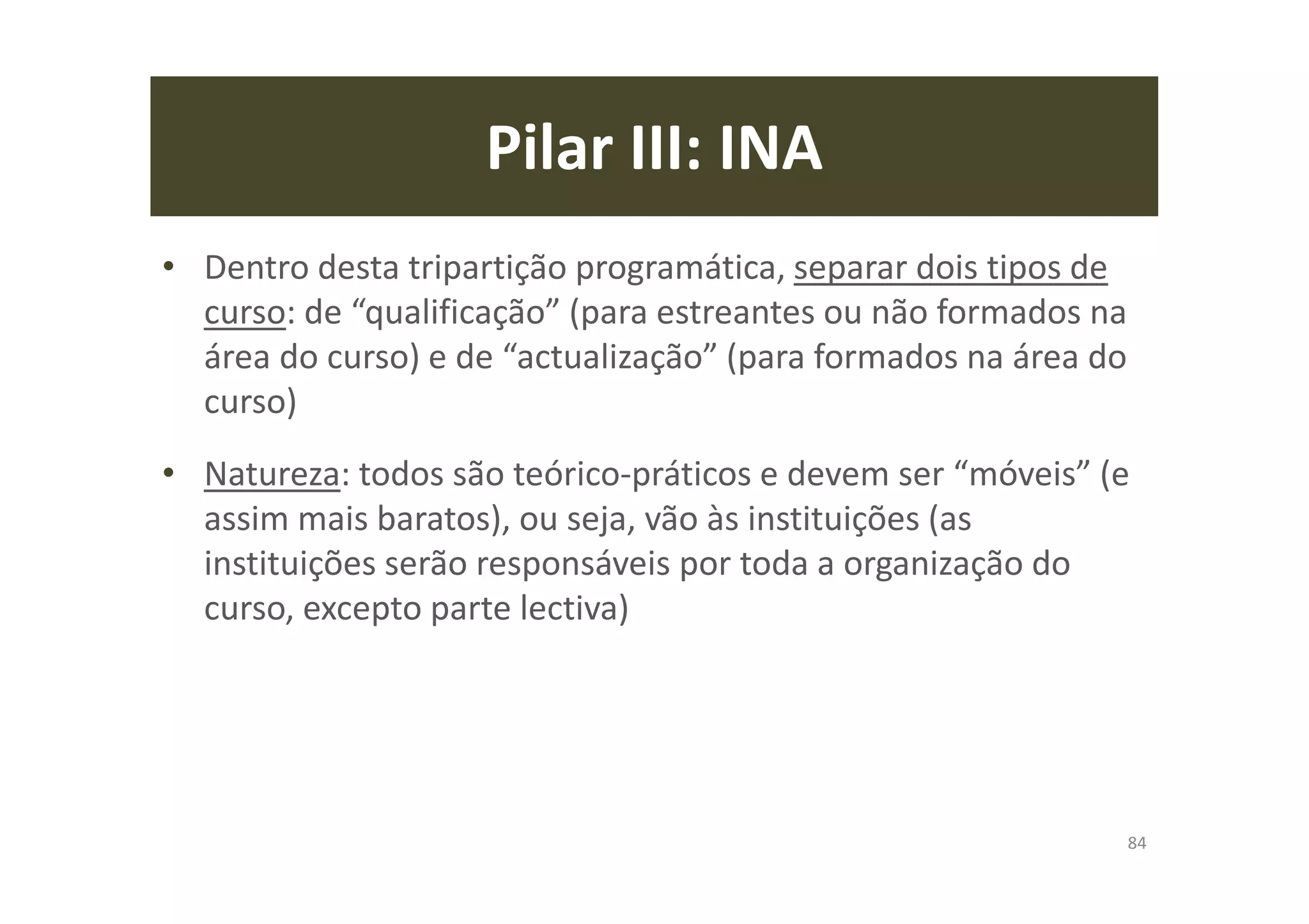 Pilar III: INA
• Dentro desta tripartição programática, separar dois tipos de
curso: de “qualificação” (para estreantes ou não formados na
área do curso) e de “actualização” (para formados na área do
curso)
• Natureza: todos são teórico-práticos e devem ser “móveis” (e
assim mais baratos), ou seja, vão às instituições (as
instituições serão responsáveis por toda a organização do
curso, excepto parte lectiva)
84
 