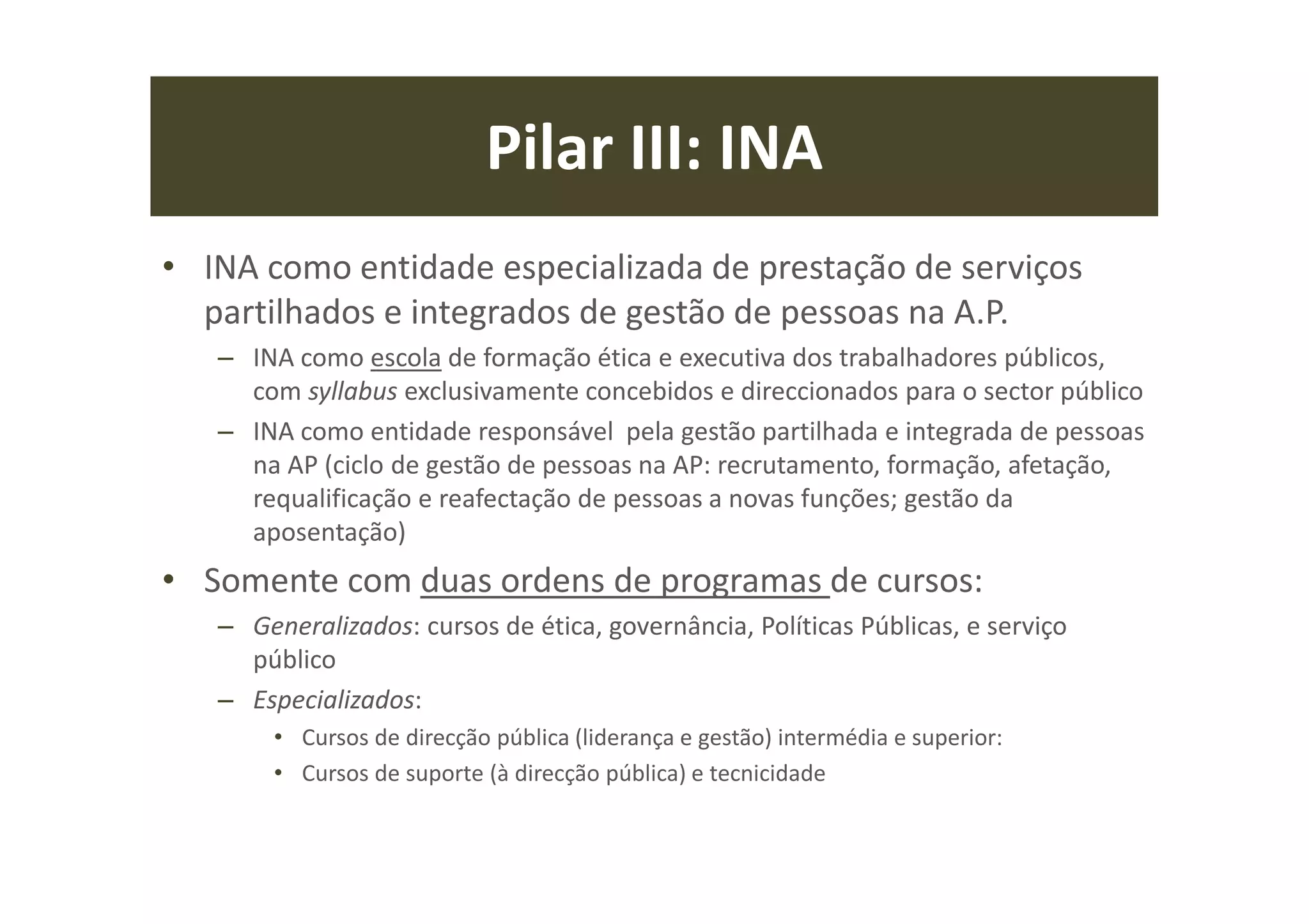 Pilar III: INA
• INA como entidade especializada de prestação de serviços
partilhados e integrados de gestão de pessoas na A.P.
– INA como escola de formação ética e executiva dos trabalhadores públicos,
com syllabus exclusivamente concebidos e direccionados para o sector público
– INA como entidade responsável pela gestão partilhada e integrada de pessoas
na AP (ciclo de gestão de pessoas na AP: recrutamento, formação, afetação,
requalificação e reafectação de pessoas a novas funções; gestão da
aposentação)
• Somente com duas ordens de programas de cursos:
– Generalizados: cursos de ética, governância, Políticas Públicas, e serviço
público
– Especializados:
• Cursos de direcção pública (liderança e gestão) intermédia e superior:
• Cursos de suporte (à direcção pública) e tecnicidade
 