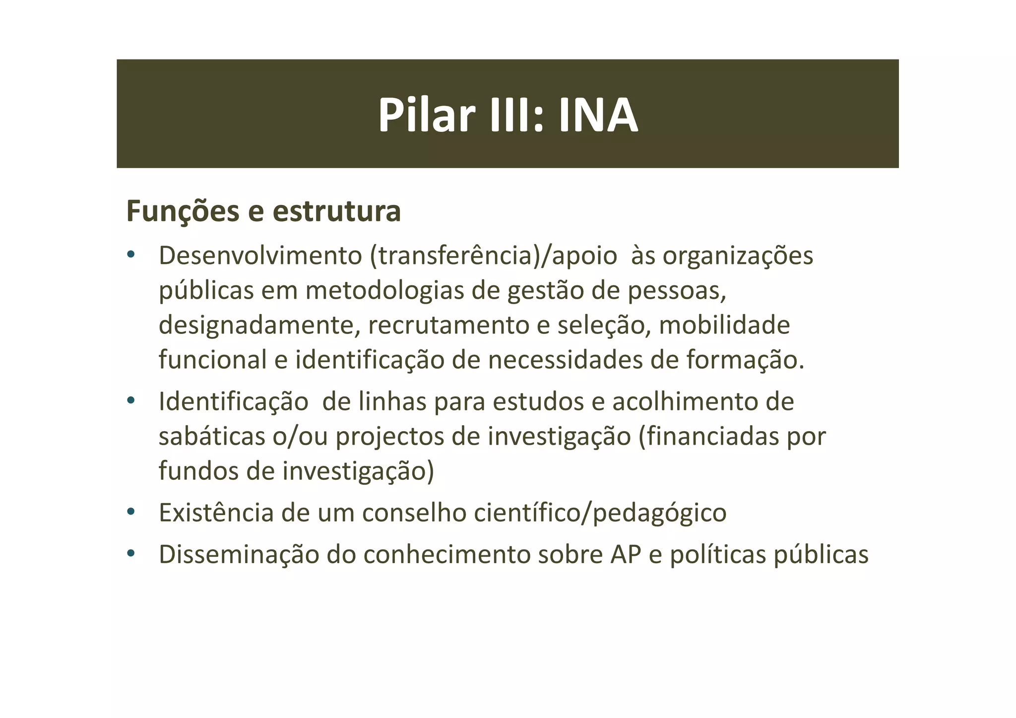 Pilar III: INA
Funções e estrutura
• Desenvolvimento (transferência)/apoio às organizações
públicas em metodologias de gestão de pessoas,
designadamente, recrutamento e seleção, mobilidade
funcional e identificação de necessidades de formação.
• Identificação de linhas para estudos e acolhimento de
sabáticas o/ou projectos de investigação (financiadas por
fundos de investigação)
• Existência de um conselho científico/pedagógico
• Disseminação do conhecimento sobre AP e políticas públicas
 