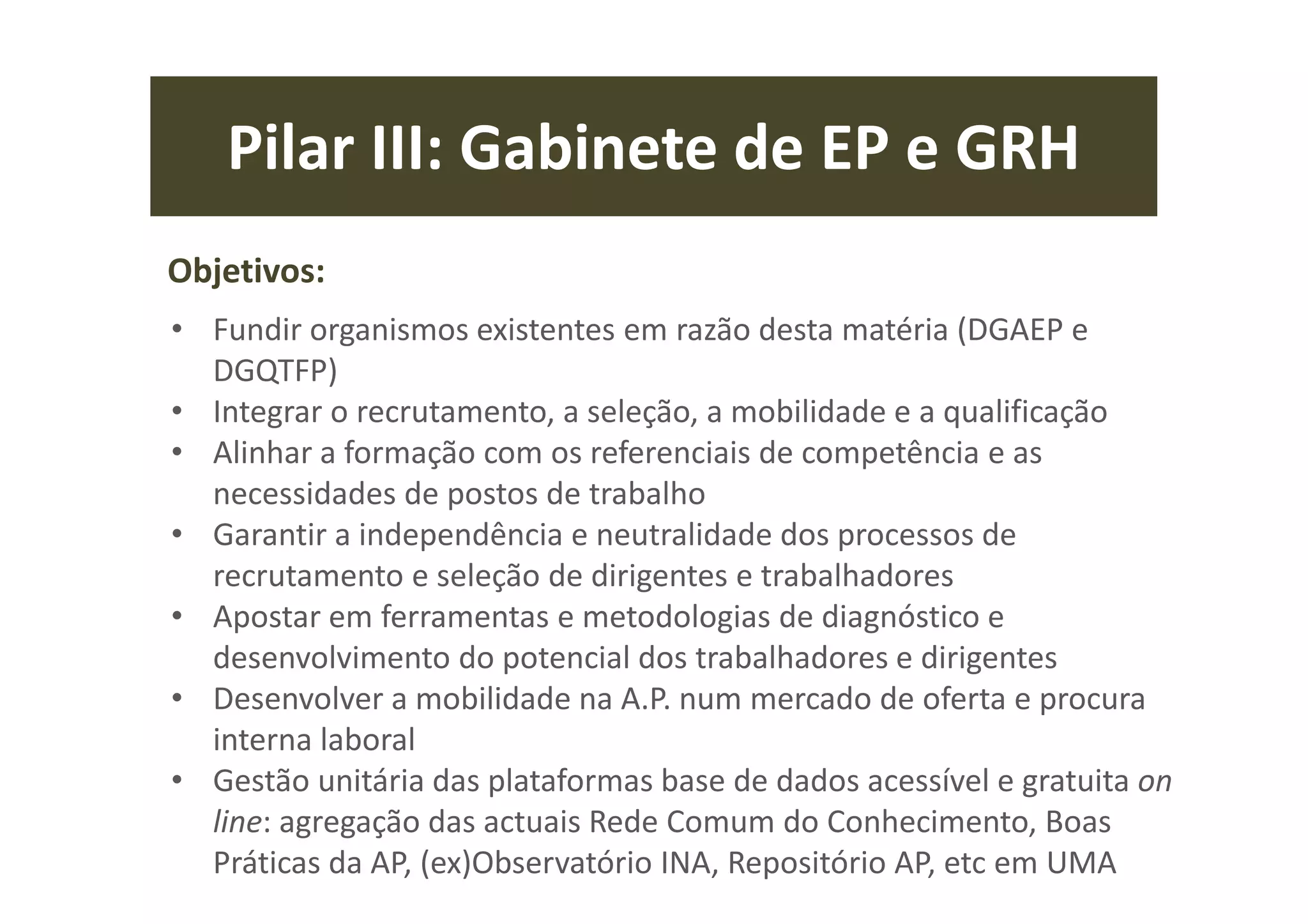Pilar III: Gabinete de EP e GRH
Objetivos:
• Fundir organismos existentes em razão desta matéria (DGAEP e
DGQTFP)
• Integrar o recrutamento, a seleção, a mobilidade e a qualificação
• Alinhar a formação com os referenciais de competência e as
necessidades de postos de trabalho
• Garantir a independência e neutralidade dos processos de
recrutamento e seleção de dirigentes e trabalhadores
• Apostar em ferramentas e metodologias de diagnóstico e
desenvolvimento do potencial dos trabalhadores e dirigentes
• Desenvolver a mobilidade na A.P. num mercado de oferta e procura
interna laboral
• Gestão unitária das plataformas base de dados acessível e gratuita on
line: agregação das actuais Rede Comum do Conhecimento, Boas
Práticas da AP, (ex)Observatório INA, Repositório AP, etc em UMA
 