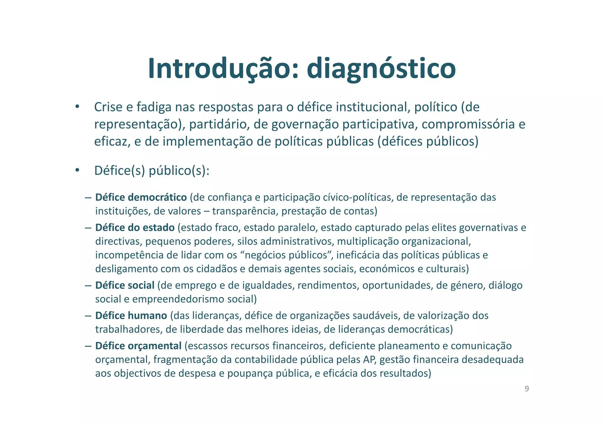 Introdução: diagnóstico
• Crise e fadiga nas respostas para o défice institucional, político (de
representação), partidário, de governação participativa, compromissória e
eficaz, e de implementação de políticas públicas (défices públicos)
• Défice(s) público(s):
– Défice democrático (de confiança e participação cívico-políticas, de representação das
instituições, de valores – transparência, prestação de contas)
– Défice do estado (estado fraco, estado paralelo, estado capturado pelas elites governativas e
directivas, pequenos poderes, silos administrativos, multiplicação organizacional,
incompetência de lidar com os “negócios públicos”, ineficácia das políticas públicas e
desligamento com os cidadãos e demais agentes sociais, económicos e culturais)
– Défice social (de emprego e de igualdades, rendimentos, oportunidades, de género, diálogo
social e empreendedorismo social)
– Défice humano (das lideranças, défice de organizações saudáveis, de valorização dos
trabalhadores, de liberdade das melhores ideias, de lideranças democráticas)
– Défice orçamental (escassos recursos financeiros, deficiente planeamento e comunicação
orçamental, fragmentação da contabilidade pública pelas AP, gestão financeira desadequada
aos objectivos de despesa e poupança pública, e eficácia dos resultados)
9
 