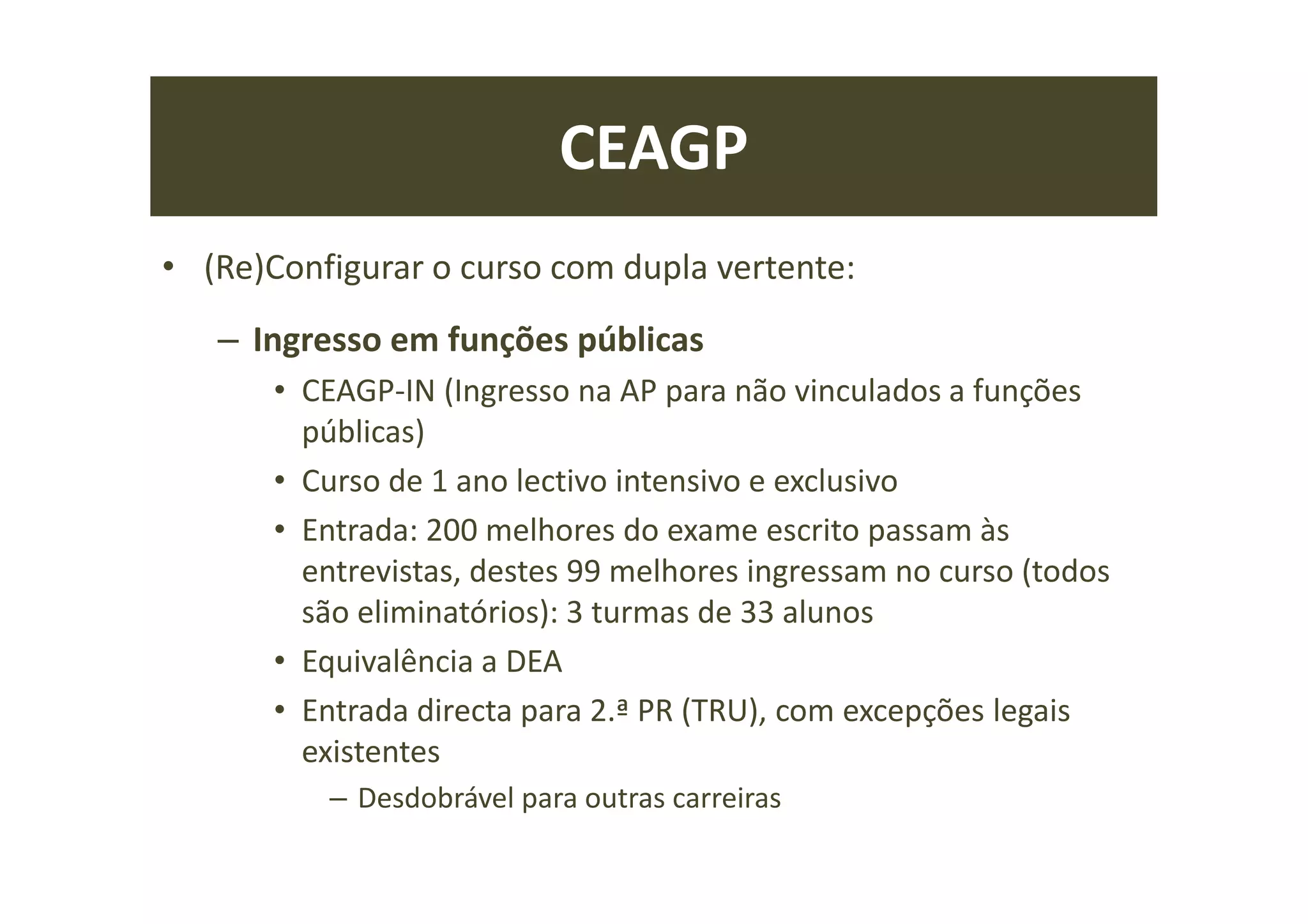 CEAGP
• (Re)Configurar o curso com dupla vertente:
– Ingresso em funções públicas
• CEAGP-IN (Ingresso na AP para não vinculados a funções
públicas)
• Curso de 1 ano lectivo intensivo e exclusivo
• Entrada: 200 melhores do exame escrito passam às
entrevistas, destes 99 melhores ingressam no curso (todos
são eliminatórios): 3 turmas de 33 alunos
• Equivalência a DEA
• Entrada directa para 2.ª PR (TRU), com excepções legais
existentes
– Desdobrável para outras carreiras
 