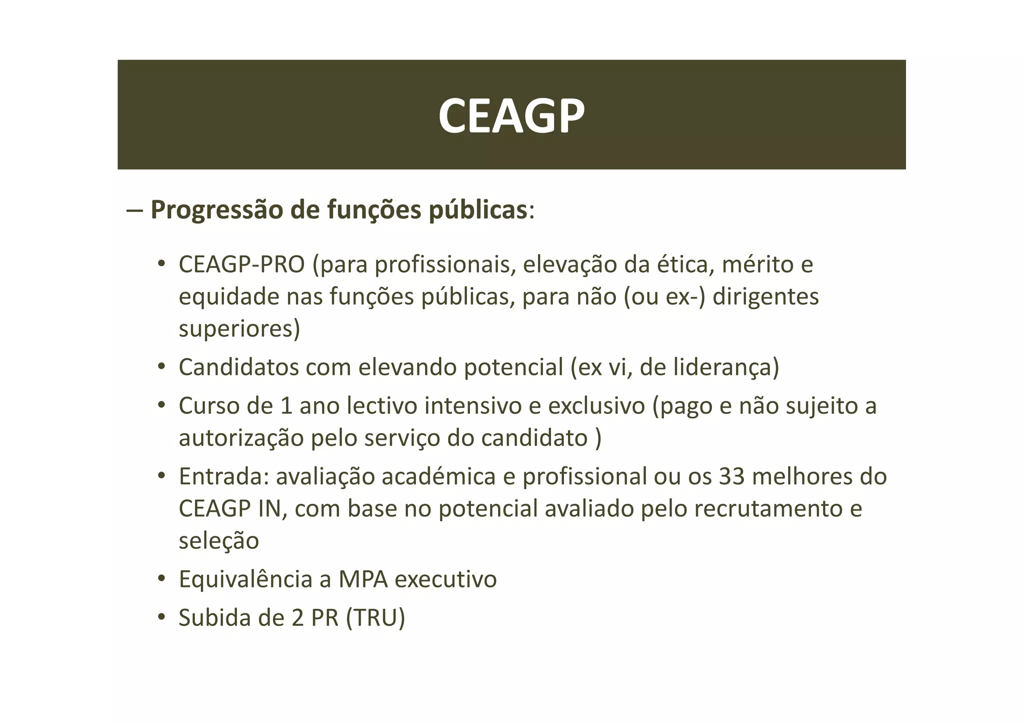 CEAGP
– Progressão de funções públicas:
• CEAGP-PRO (para profissionais, elevação da ética, mérito e
equidade nas funções públicas, para não (ou ex-) dirigentes
superiores)
• Candidatos com elevando potencial (ex vi, de liderança)
• Curso de 1 ano lectivo intensivo e exclusivo (pago e não sujeito a
autorização pelo serviço do candidato )
• Entrada: avaliação académica e profissional ou os 33 melhores do
CEAGP IN, com base no potencial avaliado pelo recrutamento e
seleção
• Equivalência a MPA executivo
• Subida de 2 PR (TRU)
 