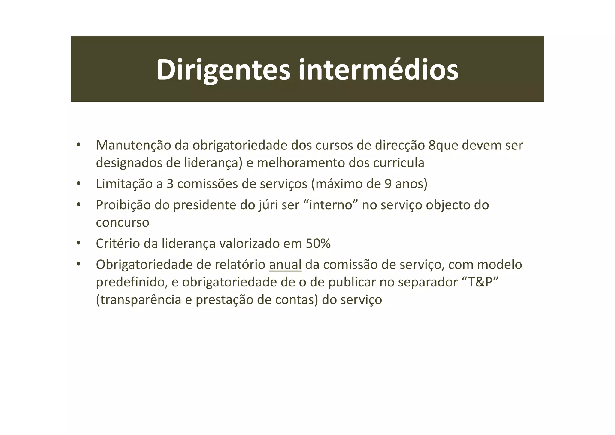 Dirigentes intermédios
• Manutenção da obrigatoriedade dos cursos de direcção 8que devem ser
designados de liderança) e melhoramento dos curricula
• Limitação a 3 comissões de serviços (máximo de 9 anos)
• Proibição do presidente do júri ser “interno” no serviço objecto do
concurso
• Critério da liderança valorizado em 50%
• Obrigatoriedade de relatório anual da comissão de serviço, com modelo
predefinido, e obrigatoriedade de o de publicar no separador “T&P”
(transparência e prestação de contas) do serviço
 