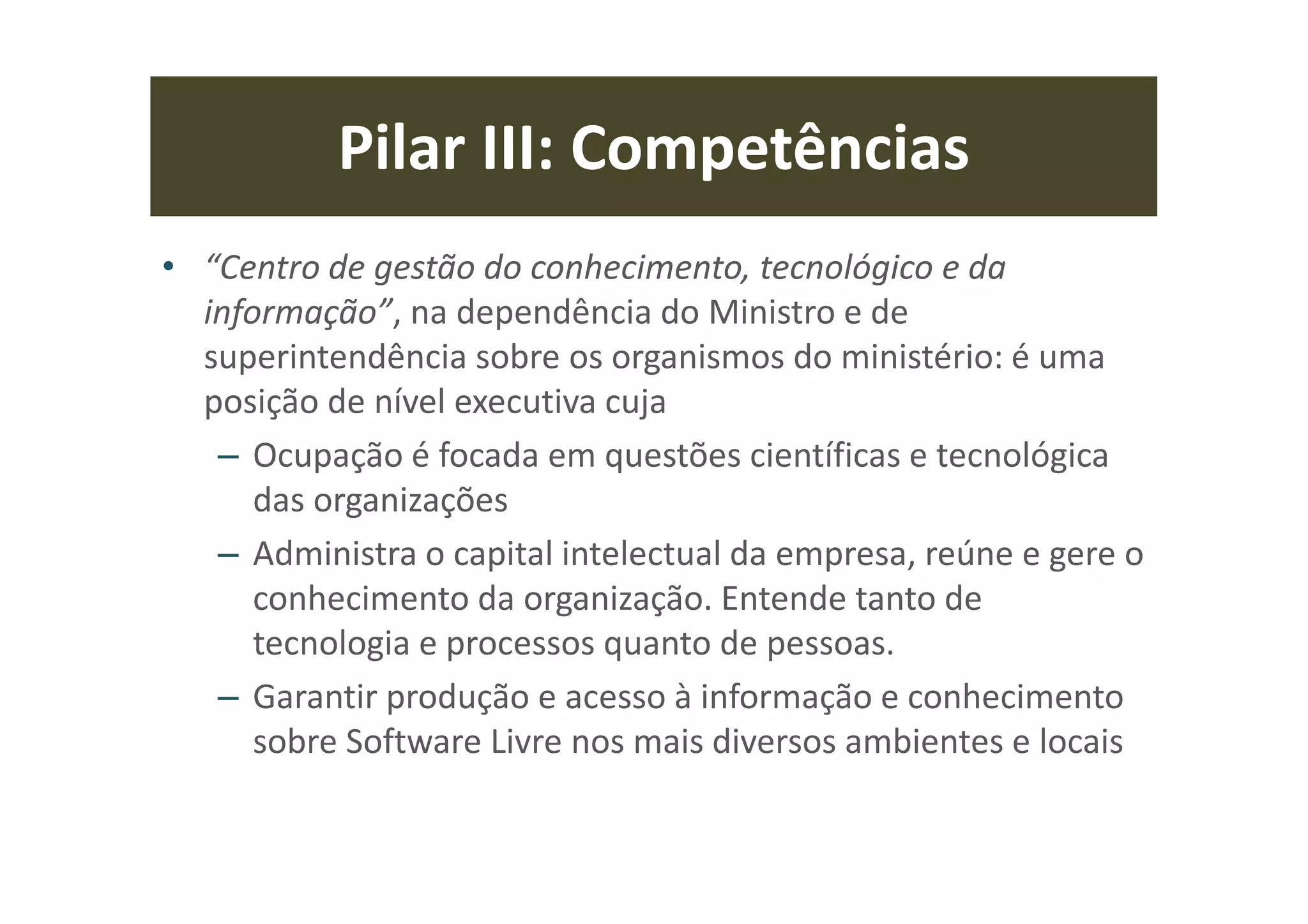 Pilar III: Competências
• “Centro de gestão do conhecimento, tecnológico e da
informação”, na dependência do Ministro e de
superintendência sobre os organismos do ministério: é uma
posição de nível executiva cuja
– Ocupação é focada em questões científicas e tecnológica
das organizações
– Administra o capital intelectual da empresa, reúne e gere o
conhecimento da organização. Entende tanto de
tecnologia e processos quanto de pessoas.
– Garantir produção e acesso à informação e conhecimento
sobre Software Livre nos mais diversos ambientes e locais
 
