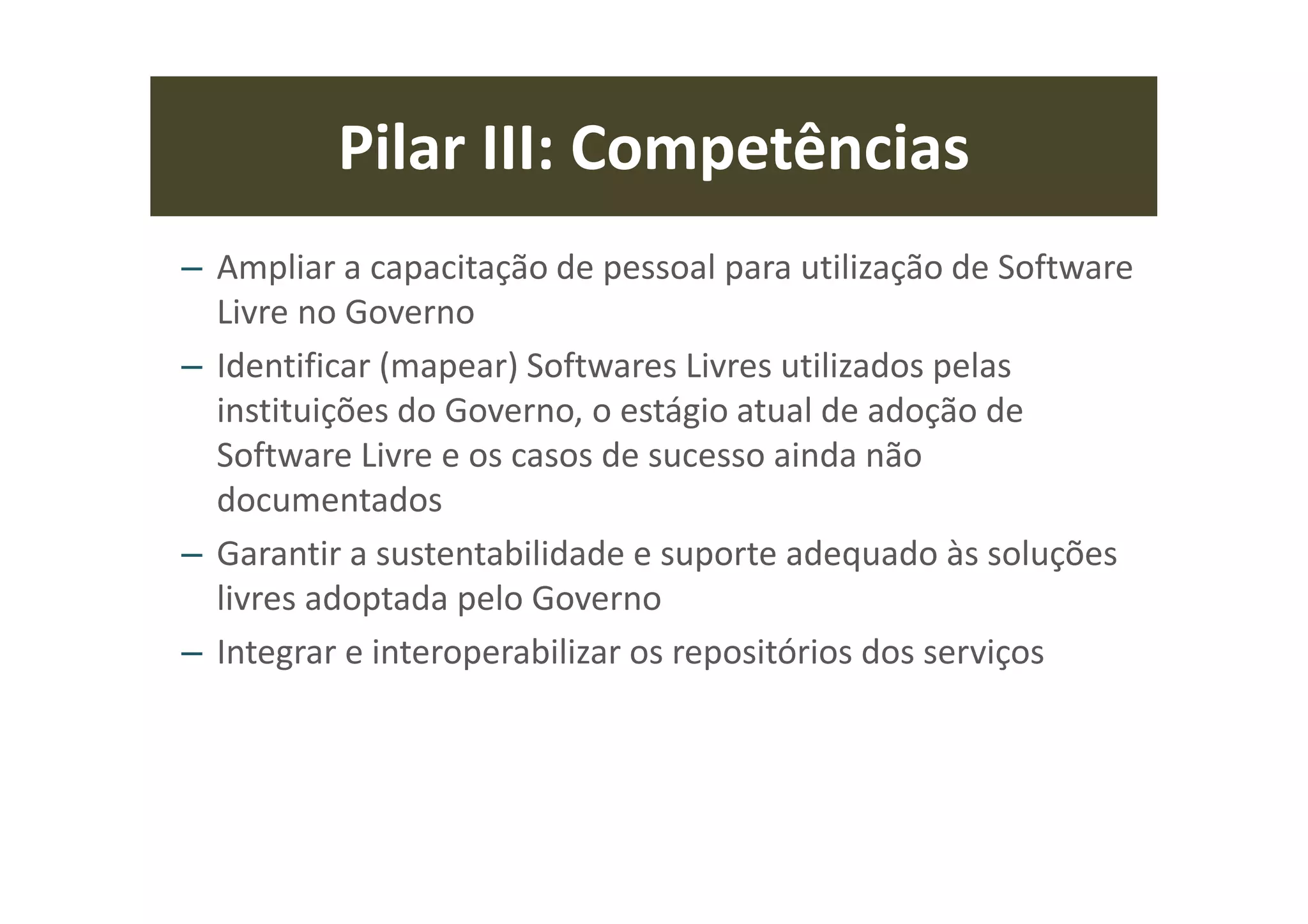 Pilar III: Competências
– Ampliar a capacitação de pessoal para utilização de Software
Livre no Governo
– Identificar (mapear) Softwares Livres utilizados pelas
instituições do Governo, o estágio atual de adoção de
Software Livre e os casos de sucesso ainda não
documentados
– Garantir a sustentabilidade e suporte adequado às soluções
livres adoptada pelo Governo
– Integrar e interoperabilizar os repositórios dos serviços
 