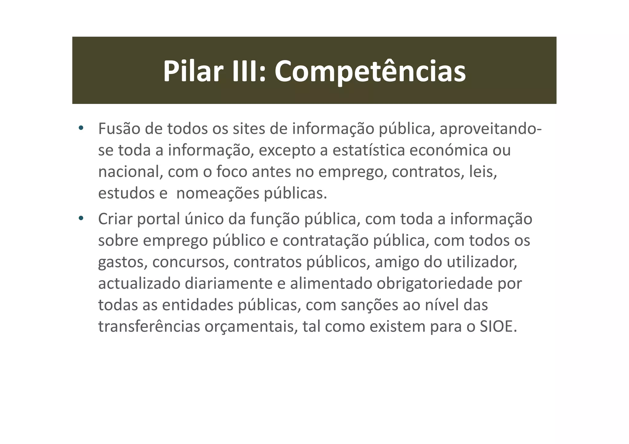 Pilar III: Competências
• Fusão de todos os sites de informação pública, aproveitando-
se toda a informação, excepto a estatística económica ou
nacional, com o foco antes no emprego, contratos, leis,
estudos e nomeações públicas.
• Criar portal único da função pública, com toda a informação
sobre emprego público e contratação pública, com todos os
gastos, concursos, contratos públicos, amigo do utilizador,
actualizado diariamente e alimentado obrigatoriedade por
todas as entidades públicas, com sanções ao nível das
transferências orçamentais, tal como existem para o SIOE.
 