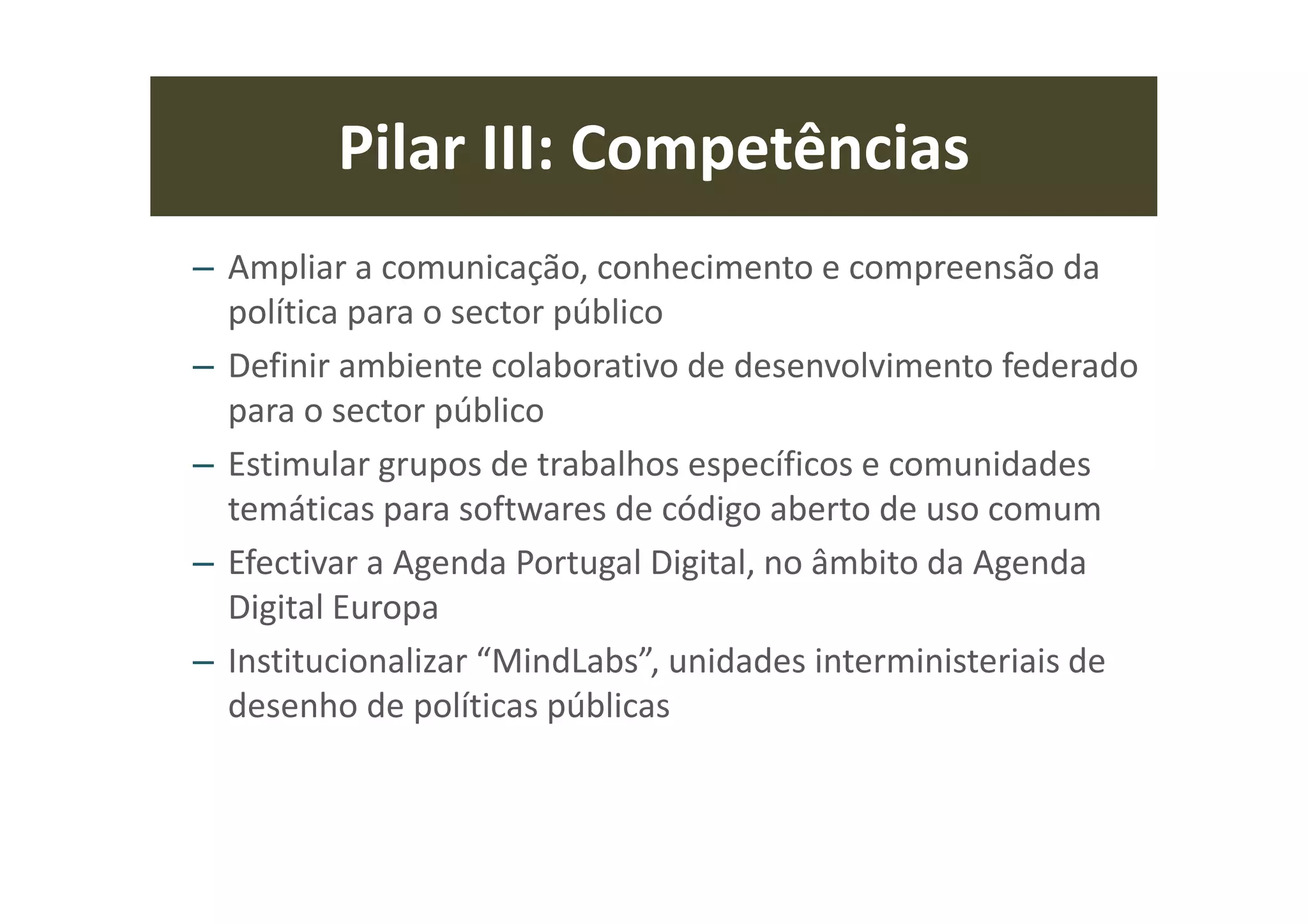 Estes desígnios políticos nacionais vão para além das convicções ideológicas,
pois para as concretizarmos precisamos também de meios de obtenção
multiplicadores de recursos que estão ao nosso alcance sem custos
financeiros, nomeadamente a valorização dos activos nacionais (recursos
naturais, humanos e de inteligência económica e social) e optimização dos
fundos estruturais e de investimento comunitários.
Por outro lado, os três desígnios (e quaisquer que sejam) devem estar em
linha com os objectivos estratégicos (Estratégia Europa 2010) do novo QFP
2014/2020, assim como o modelo de coordenação política interministerial
para a implementação dos instrumentos do QFP, integrado na nova agenda de
reformas do estado e da administração pública que se apresenta neste
documento.
Introdução: Interoperabilidade (I)
 