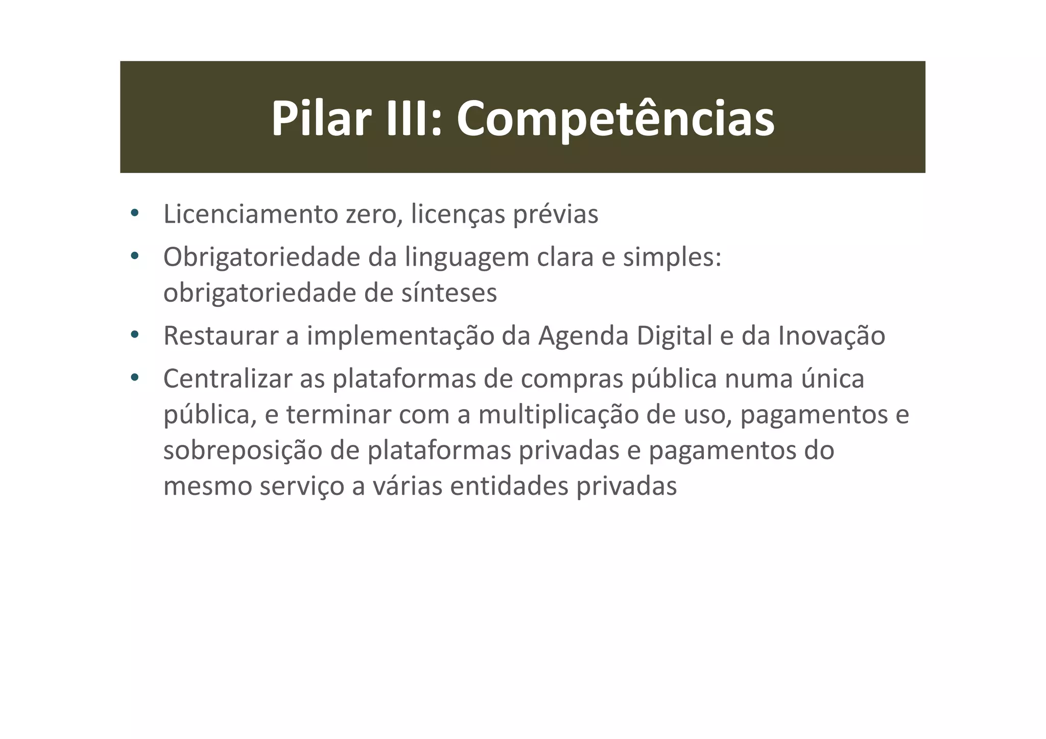 Pilar III: Competências
• Licenciamento zero, licenças prévias
• Obrigatoriedade da linguagem clara e simples:
obrigatoriedade de sínteses
• Restaurar a implementação da Agenda Digital e da Inovação
• Centralizar as plataformas de compras pública numa única
pública, e terminar com a multiplicação de uso, pagamentos e
sobreposição de plataformas privadas e pagamentos do
mesmo serviço a várias entidades privadas
 