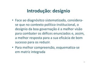 Introdução: desígnio
• Face ao diagnósitco sistematizado, considera-
se que no contexto político-institucional, o
desígnio da boa governação é a melhor visão
para combater os défices enunciados e, assim,
a melhor resposta para a sua eficácia de bom
sucesso para os reduzir.
• Para melhor compreensão, esquematiza-se
em matriz integrada
10
 