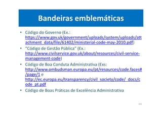 Bandeiras emblemáticas
• Código do Governo (Ex.:
https://www.gov.uk/government/uploads/system/uploads/att
achment_data/file/61402/ministerial-code-may-2010.pdf)
• “Código de Gestão Pública” (Ex.:
http://www.civilservice.gov.uk/about/resources/civil-service-
management-code)
• Código de Boa Conduta Administrativa (Exs:
http://www.ombudsman.europa.eu/pt/resources/code.faces#
/page/1 e
http://ec.europa.eu/transparency/civil_society/code/_docs/c
ode_pt.pdf
• Código de Boas Práticas de Excelência Administrativa
101
 
