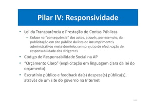 Pilar IV: Responsividade
• Lei da Transparência e Prestação de Contas Públicas
– Enfase na “consequência” dos actos, através, por exemplo, da
publicitação em site público da lista de incumprimentos
administrativos neste domínio, sem prejuízo de efectivação de
responsabilidade dos dirigentes
• Código de Responsabilidade Social na AP
• “Orçamento Claro” (explicitação em linguagem clara da lei do
orçamento)
• Escrutínio público e feedback da(s) despesa(s) pública(s),
através de um site do governo na Internet
103
 