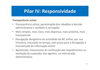 Pilar IV: Responsividade
Transparência activa
• Transparência activa, aproximação dos cidadãos à decisão
administrativa e combate à corrupção:
• Mais simples, mais claro, mais depressa, mais próximo, mais
transparente
• Divulgação obrigatória da actividade da AP, online, por sua
iniciativa, vinculada no tempo, com prazo para a divulgação e
manutenção da informação online
• Aprofundar mecanismos de verificação dos impedimentos ou
avaliação da suspeição, dos agentes, na intervenção
administrativa.
106
 