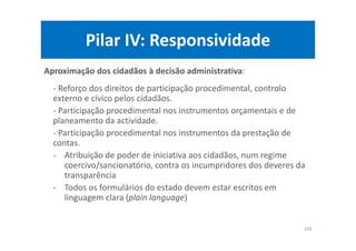Pilar IV: Responsividade
Aproximação dos cidadãos à decisão administrativa:
- Reforço dos direitos de participação procedimental, controlo
externo e cívico pelos cidadãos.
- Participação procedimental nos instrumentos orçamentais e de
planeamento da actividade.
- Participação procedimental nos instrumentos da prestação de
contas.
- Atribuição de poder de iniciativa aos cidadãos, num regime
coercivo/sancionatório, contra os incumpridores dos deveres da
transparência
- Todos os formulários do estado devem estar escritos em
linguagem clara (plain language)
109
 